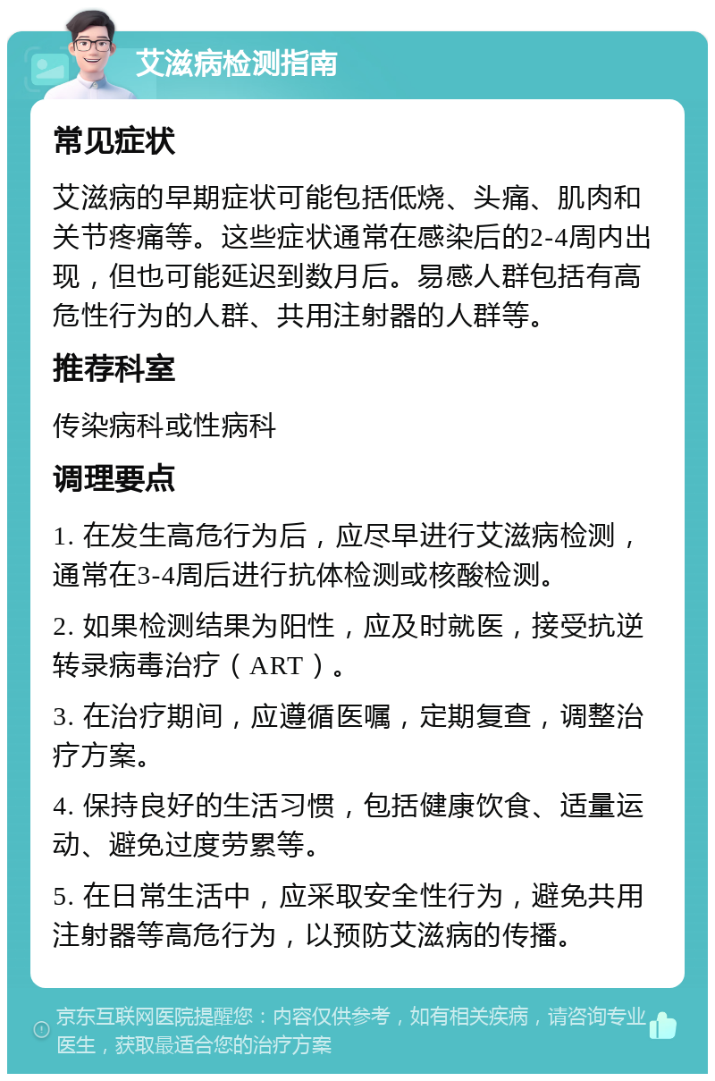 艾滋病检测指南 常见症状 艾滋病的早期症状可能包括低烧、头痛、肌肉和关节疼痛等。这些症状通常在感染后的2-4周内出现，但也可能延迟到数月后。易感人群包括有高危性行为的人群、共用注射器的人群等。 推荐科室 传染病科或性病科 调理要点 1. 在发生高危行为后，应尽早进行艾滋病检测，通常在3-4周后进行抗体检测或核酸检测。 2. 如果检测结果为阳性，应及时就医，接受抗逆转录病毒治疗（ART）。 3. 在治疗期间，应遵循医嘱，定期复查，调整治疗方案。 4. 保持良好的生活习惯，包括健康饮食、适量运动、避免过度劳累等。 5. 在日常生活中，应采取安全性行为，避免共用注射器等高危行为，以预防艾滋病的传播。