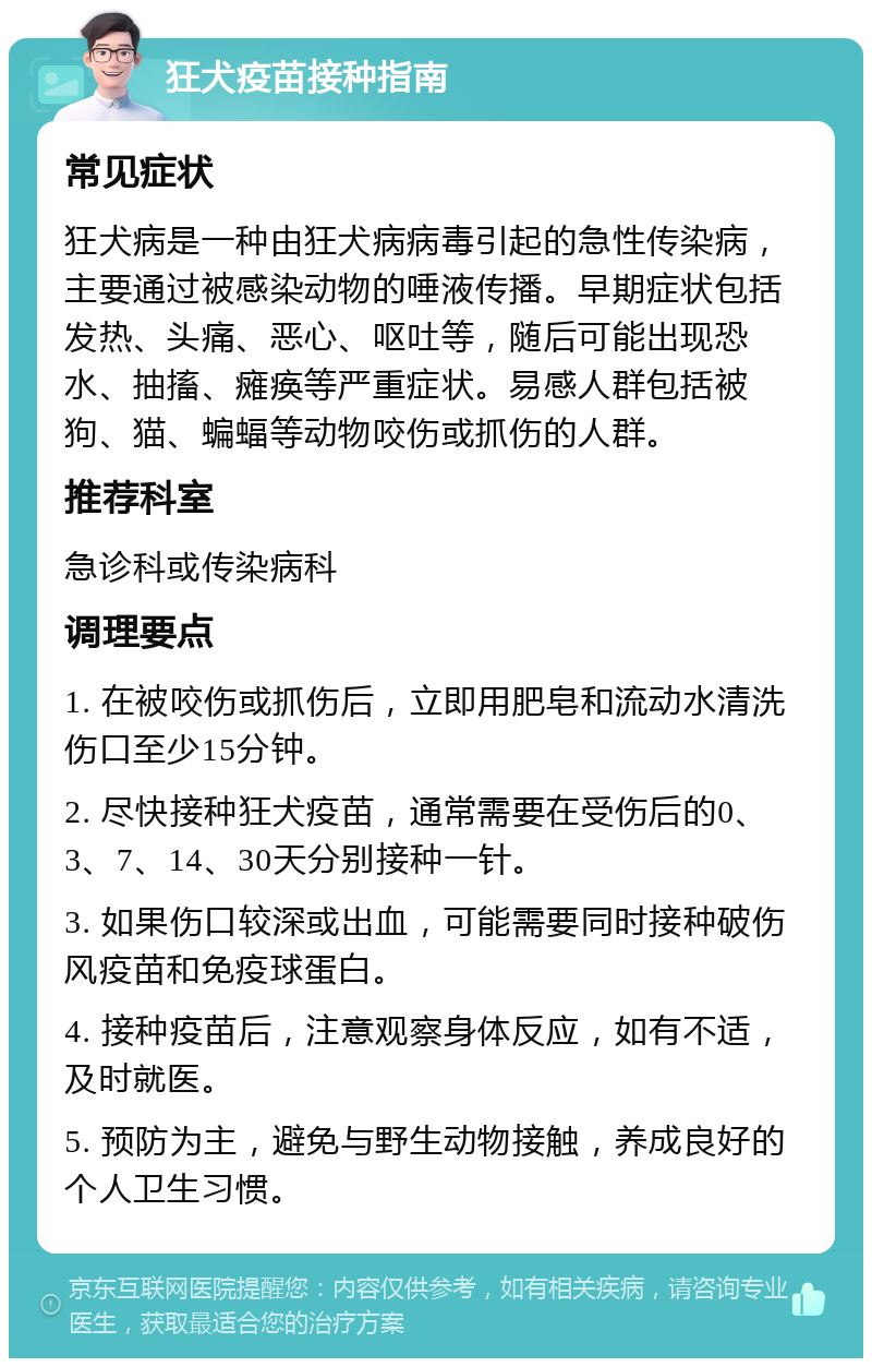 狂犬疫苗接种指南 常见症状 狂犬病是一种由狂犬病病毒引起的急性传染病，主要通过被感染动物的唾液传播。早期症状包括发热、头痛、恶心、呕吐等，随后可能出现恐水、抽搐、瘫痪等严重症状。易感人群包括被狗、猫、蝙蝠等动物咬伤或抓伤的人群。 推荐科室 急诊科或传染病科 调理要点 1. 在被咬伤或抓伤后，立即用肥皂和流动水清洗伤口至少15分钟。 2. 尽快接种狂犬疫苗，通常需要在受伤后的0、3、7、14、30天分别接种一针。 3. 如果伤口较深或出血，可能需要同时接种破伤风疫苗和免疫球蛋白。 4. 接种疫苗后，注意观察身体反应，如有不适，及时就医。 5. 预防为主，避免与野生动物接触，养成良好的个人卫生习惯。