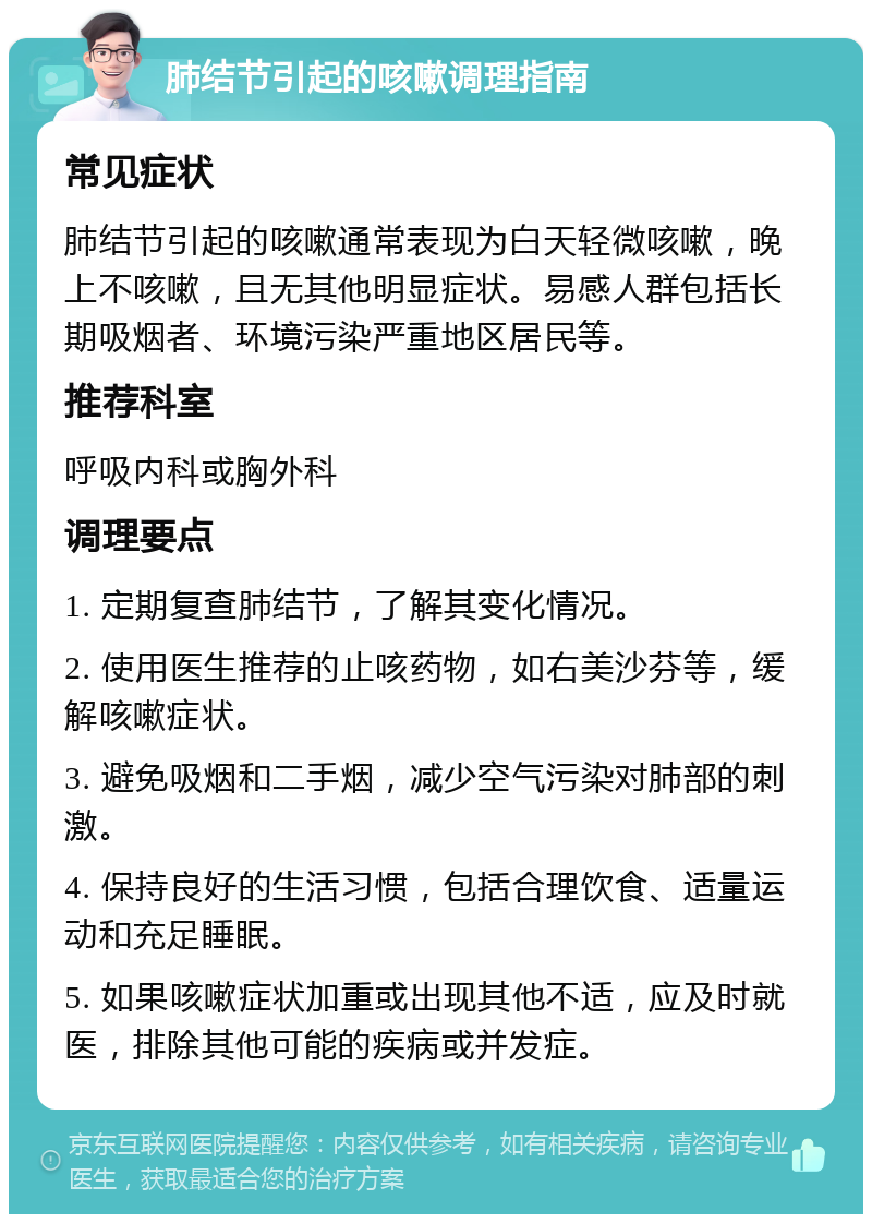 肺结节引起的咳嗽调理指南 常见症状 肺结节引起的咳嗽通常表现为白天轻微咳嗽，晚上不咳嗽，且无其他明显症状。易感人群包括长期吸烟者、环境污染严重地区居民等。 推荐科室 呼吸内科或胸外科 调理要点 1. 定期复查肺结节，了解其变化情况。 2. 使用医生推荐的止咳药物，如右美沙芬等，缓解咳嗽症状。 3. 避免吸烟和二手烟，减少空气污染对肺部的刺激。 4. 保持良好的生活习惯，包括合理饮食、适量运动和充足睡眠。 5. 如果咳嗽症状加重或出现其他不适，应及时就医，排除其他可能的疾病或并发症。