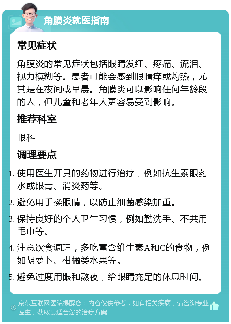 角膜炎就医指南 常见症状 角膜炎的常见症状包括眼睛发红、疼痛、流泪、视力模糊等。患者可能会感到眼睛痒或灼热，尤其是在夜间或早晨。角膜炎可以影响任何年龄段的人，但儿童和老年人更容易受到影响。 推荐科室 眼科 调理要点 使用医生开具的药物进行治疗，例如抗生素眼药水或眼膏、消炎药等。 避免用手揉眼睛，以防止细菌感染加重。 保持良好的个人卫生习惯，例如勤洗手、不共用毛巾等。 注意饮食调理，多吃富含维生素A和C的食物，例如胡萝卜、柑橘类水果等。 避免过度用眼和熬夜，给眼睛充足的休息时间。