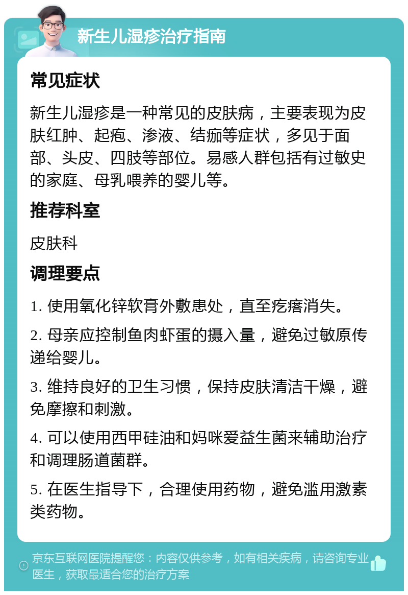 新生儿湿疹治疗指南 常见症状 新生儿湿疹是一种常见的皮肤病，主要表现为皮肤红肿、起疱、渗液、结痂等症状，多见于面部、头皮、四肢等部位。易感人群包括有过敏史的家庭、母乳喂养的婴儿等。 推荐科室 皮肤科 调理要点 1. 使用氧化锌软膏外敷患处，直至疙瘩消失。 2. 母亲应控制鱼肉虾蛋的摄入量，避免过敏原传递给婴儿。 3. 维持良好的卫生习惯，保持皮肤清洁干燥，避免摩擦和刺激。 4. 可以使用西甲硅油和妈咪爱益生菌来辅助治疗和调理肠道菌群。 5. 在医生指导下，合理使用药物，避免滥用激素类药物。