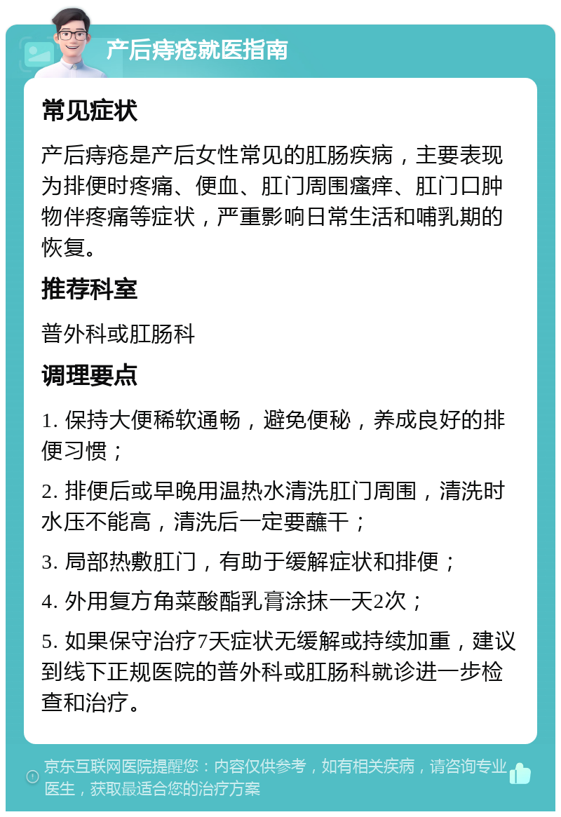 产后痔疮就医指南 常见症状 产后痔疮是产后女性常见的肛肠疾病，主要表现为排便时疼痛、便血、肛门周围瘙痒、肛门口肿物伴疼痛等症状，严重影响日常生活和哺乳期的恢复。 推荐科室 普外科或肛肠科 调理要点 1. 保持大便稀软通畅，避免便秘，养成良好的排便习惯； 2. 排便后或早晚用温热水清洗肛门周围，清洗时水压不能高，清洗后一定要蘸干； 3. 局部热敷肛门，有助于缓解症状和排便； 4. 外用复方角菜酸酯乳膏涂抹一天2次； 5. 如果保守治疗7天症状无缓解或持续加重，建议到线下正规医院的普外科或肛肠科就诊进一步检查和治疗。