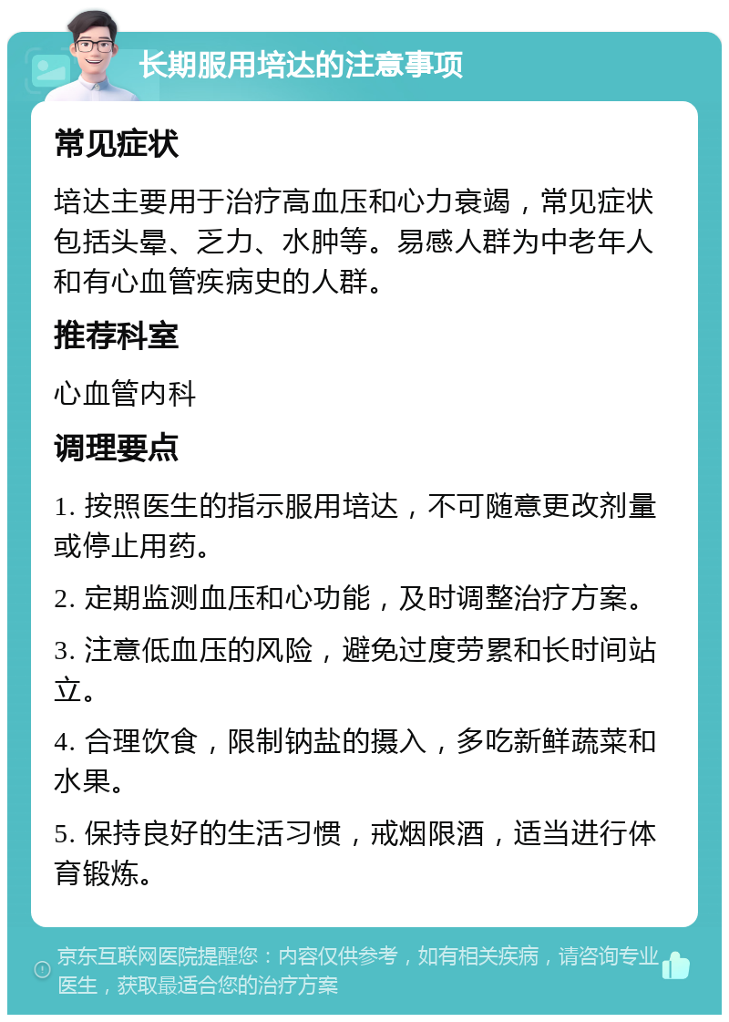 长期服用培达的注意事项 常见症状 培达主要用于治疗高血压和心力衰竭，常见症状包括头晕、乏力、水肿等。易感人群为中老年人和有心血管疾病史的人群。 推荐科室 心血管内科 调理要点 1. 按照医生的指示服用培达，不可随意更改剂量或停止用药。 2. 定期监测血压和心功能，及时调整治疗方案。 3. 注意低血压的风险，避免过度劳累和长时间站立。 4. 合理饮食，限制钠盐的摄入，多吃新鲜蔬菜和水果。 5. 保持良好的生活习惯，戒烟限酒，适当进行体育锻炼。