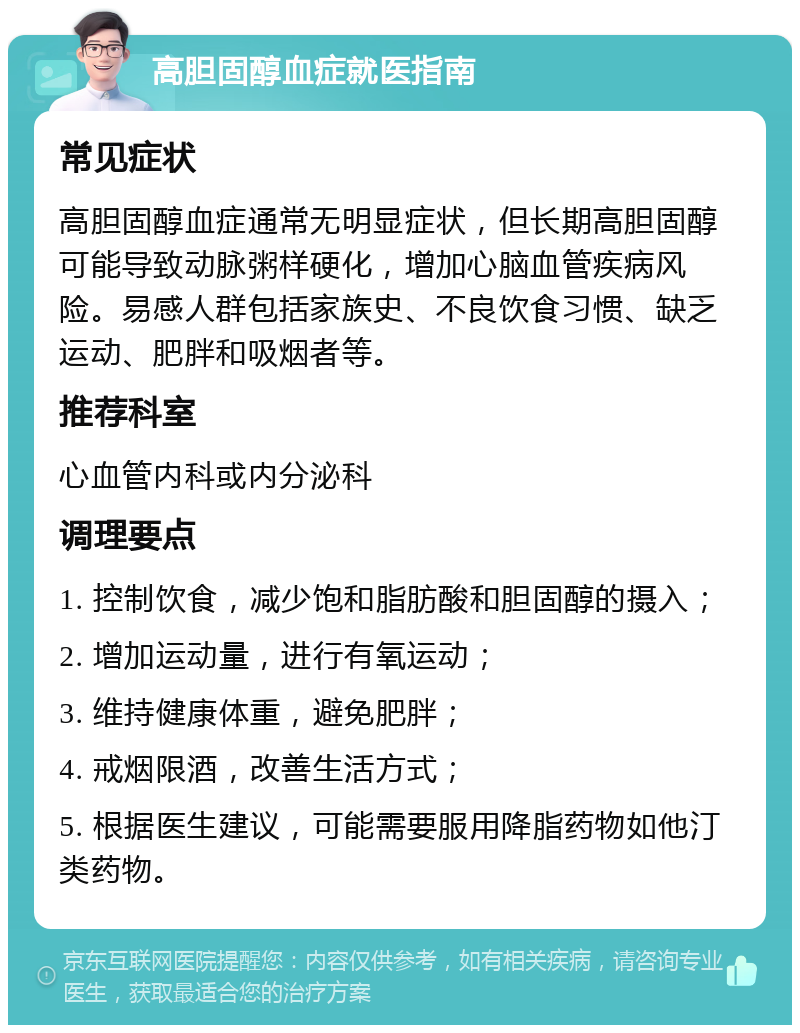 高胆固醇血症就医指南 常见症状 高胆固醇血症通常无明显症状，但长期高胆固醇可能导致动脉粥样硬化，增加心脑血管疾病风险。易感人群包括家族史、不良饮食习惯、缺乏运动、肥胖和吸烟者等。 推荐科室 心血管内科或内分泌科 调理要点 1. 控制饮食，减少饱和脂肪酸和胆固醇的摄入； 2. 增加运动量，进行有氧运动； 3. 维持健康体重，避免肥胖； 4. 戒烟限酒，改善生活方式； 5. 根据医生建议，可能需要服用降脂药物如他汀类药物。