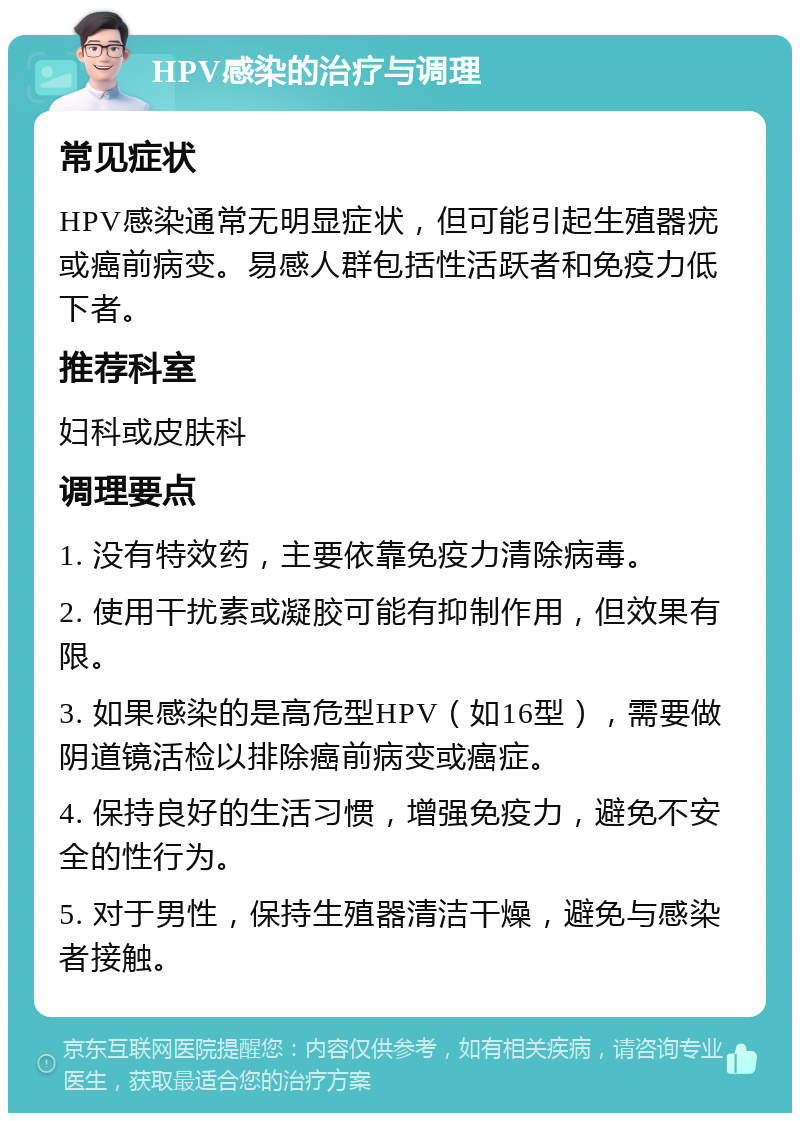 HPV感染的治疗与调理 常见症状 HPV感染通常无明显症状，但可能引起生殖器疣或癌前病变。易感人群包括性活跃者和免疫力低下者。 推荐科室 妇科或皮肤科 调理要点 1. 没有特效药，主要依靠免疫力清除病毒。 2. 使用干扰素或凝胶可能有抑制作用，但效果有限。 3. 如果感染的是高危型HPV（如16型），需要做阴道镜活检以排除癌前病变或癌症。 4. 保持良好的生活习惯，增强免疫力，避免不安全的性行为。 5. 对于男性，保持生殖器清洁干燥，避免与感染者接触。