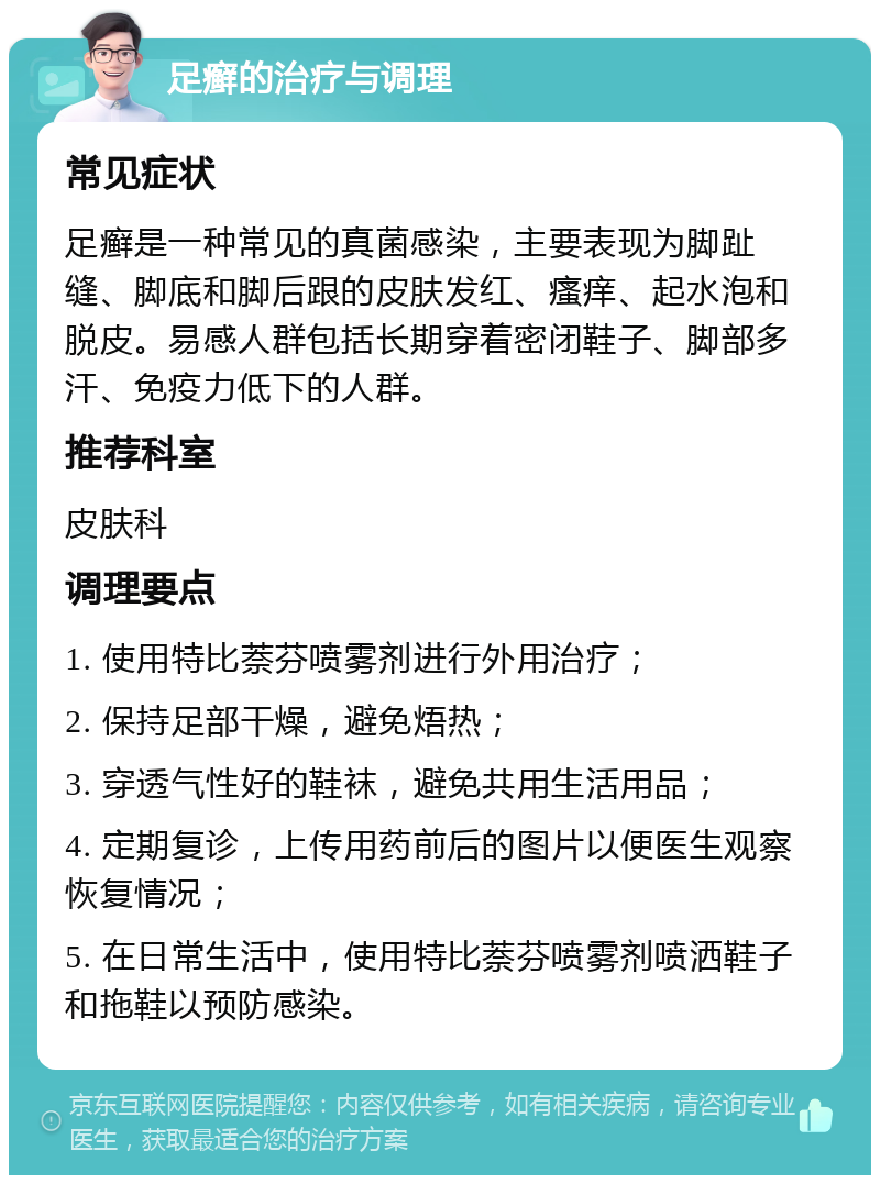 足癣的治疗与调理 常见症状 足癣是一种常见的真菌感染，主要表现为脚趾缝、脚底和脚后跟的皮肤发红、瘙痒、起水泡和脱皮。易感人群包括长期穿着密闭鞋子、脚部多汗、免疫力低下的人群。 推荐科室 皮肤科 调理要点 1. 使用特比萘芬喷雾剂进行外用治疗； 2. 保持足部干燥，避免焐热； 3. 穿透气性好的鞋袜，避免共用生活用品； 4. 定期复诊，上传用药前后的图片以便医生观察恢复情况； 5. 在日常生活中，使用特比萘芬喷雾剂喷洒鞋子和拖鞋以预防感染。