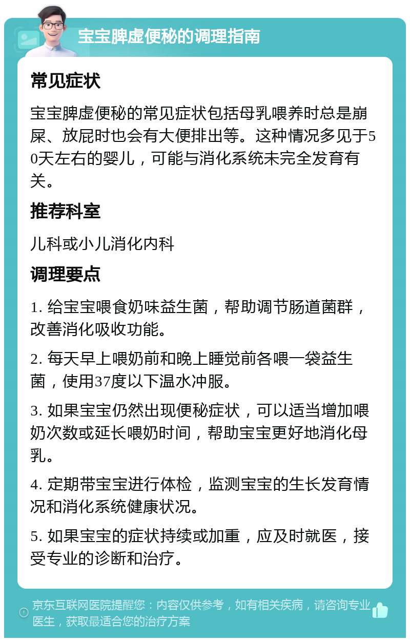 宝宝脾虚便秘的调理指南 常见症状 宝宝脾虚便秘的常见症状包括母乳喂养时总是崩屎、放屁时也会有大便排出等。这种情况多见于50天左右的婴儿，可能与消化系统未完全发育有关。 推荐科室 儿科或小儿消化内科 调理要点 1. 给宝宝喂食奶味益生菌，帮助调节肠道菌群，改善消化吸收功能。 2. 每天早上喂奶前和晚上睡觉前各喂一袋益生菌，使用37度以下温水冲服。 3. 如果宝宝仍然出现便秘症状，可以适当增加喂奶次数或延长喂奶时间，帮助宝宝更好地消化母乳。 4. 定期带宝宝进行体检，监测宝宝的生长发育情况和消化系统健康状况。 5. 如果宝宝的症状持续或加重，应及时就医，接受专业的诊断和治疗。