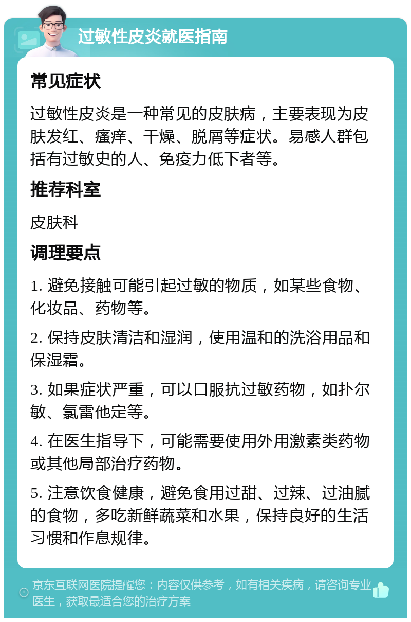 过敏性皮炎就医指南 常见症状 过敏性皮炎是一种常见的皮肤病，主要表现为皮肤发红、瘙痒、干燥、脱屑等症状。易感人群包括有过敏史的人、免疫力低下者等。 推荐科室 皮肤科 调理要点 1. 避免接触可能引起过敏的物质，如某些食物、化妆品、药物等。 2. 保持皮肤清洁和湿润，使用温和的洗浴用品和保湿霜。 3. 如果症状严重，可以口服抗过敏药物，如扑尔敏、氯雷他定等。 4. 在医生指导下，可能需要使用外用激素类药物或其他局部治疗药物。 5. 注意饮食健康，避免食用过甜、过辣、过油腻的食物，多吃新鲜蔬菜和水果，保持良好的生活习惯和作息规律。