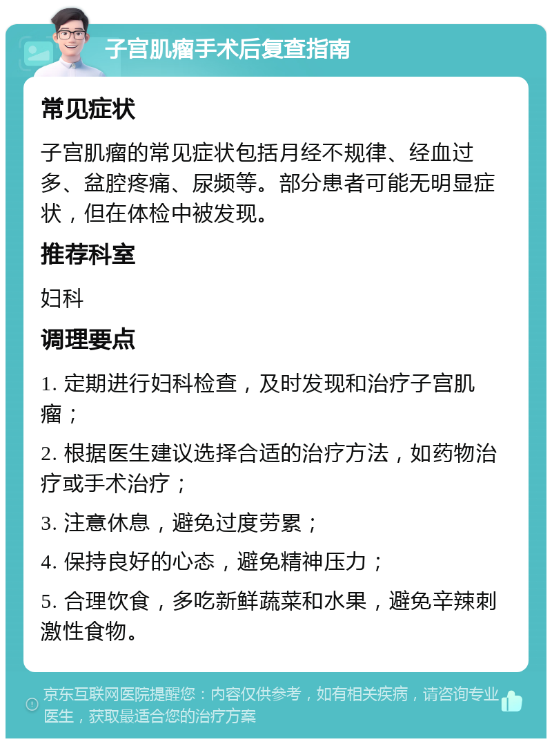 子宫肌瘤手术后复查指南 常见症状 子宫肌瘤的常见症状包括月经不规律、经血过多、盆腔疼痛、尿频等。部分患者可能无明显症状，但在体检中被发现。 推荐科室 妇科 调理要点 1. 定期进行妇科检查，及时发现和治疗子宫肌瘤； 2. 根据医生建议选择合适的治疗方法，如药物治疗或手术治疗； 3. 注意休息，避免过度劳累； 4. 保持良好的心态，避免精神压力； 5. 合理饮食，多吃新鲜蔬菜和水果，避免辛辣刺激性食物。