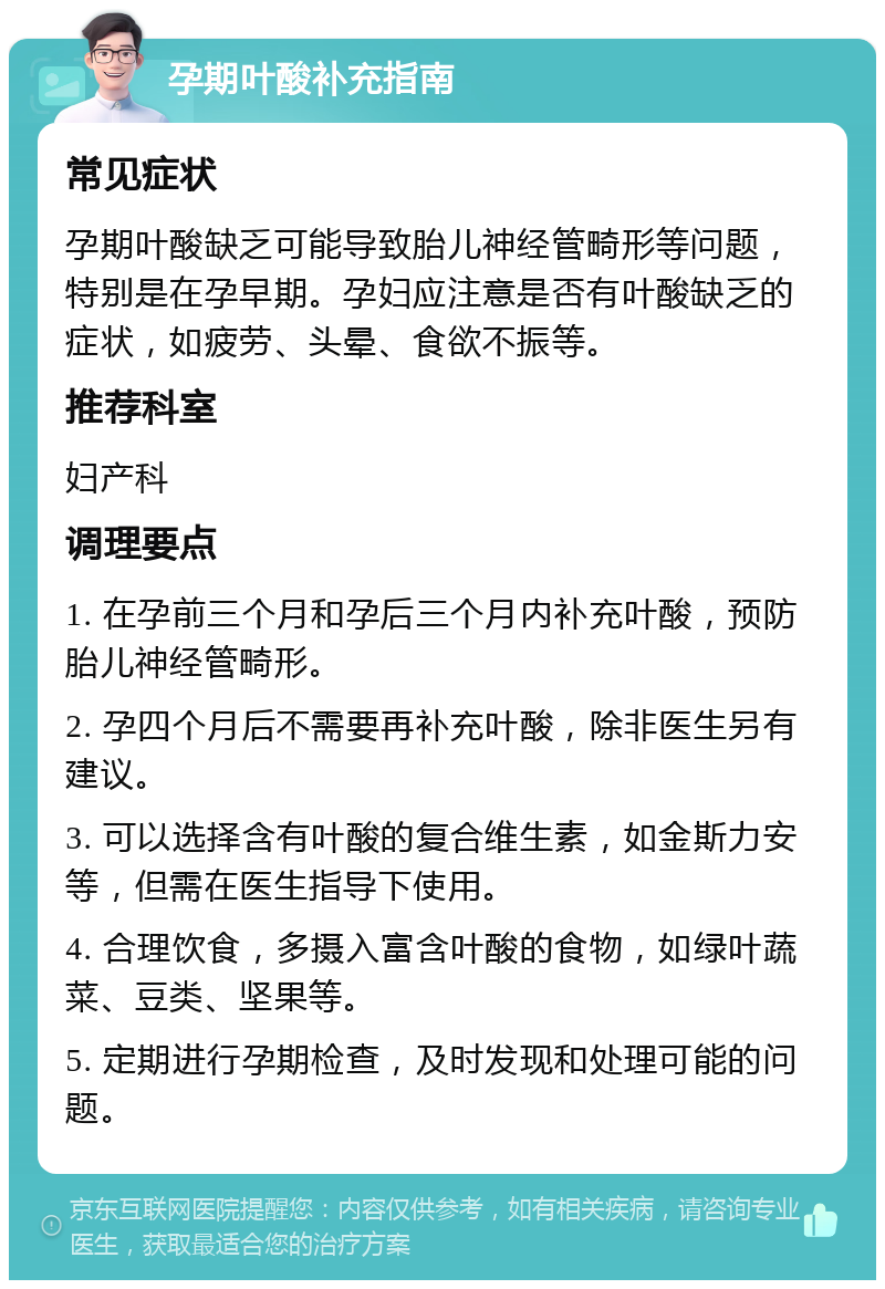 孕期叶酸补充指南 常见症状 孕期叶酸缺乏可能导致胎儿神经管畸形等问题，特别是在孕早期。孕妇应注意是否有叶酸缺乏的症状，如疲劳、头晕、食欲不振等。 推荐科室 妇产科 调理要点 1. 在孕前三个月和孕后三个月内补充叶酸，预防胎儿神经管畸形。 2. 孕四个月后不需要再补充叶酸，除非医生另有建议。 3. 可以选择含有叶酸的复合维生素，如金斯力安等，但需在医生指导下使用。 4. 合理饮食，多摄入富含叶酸的食物，如绿叶蔬菜、豆类、坚果等。 5. 定期进行孕期检查，及时发现和处理可能的问题。