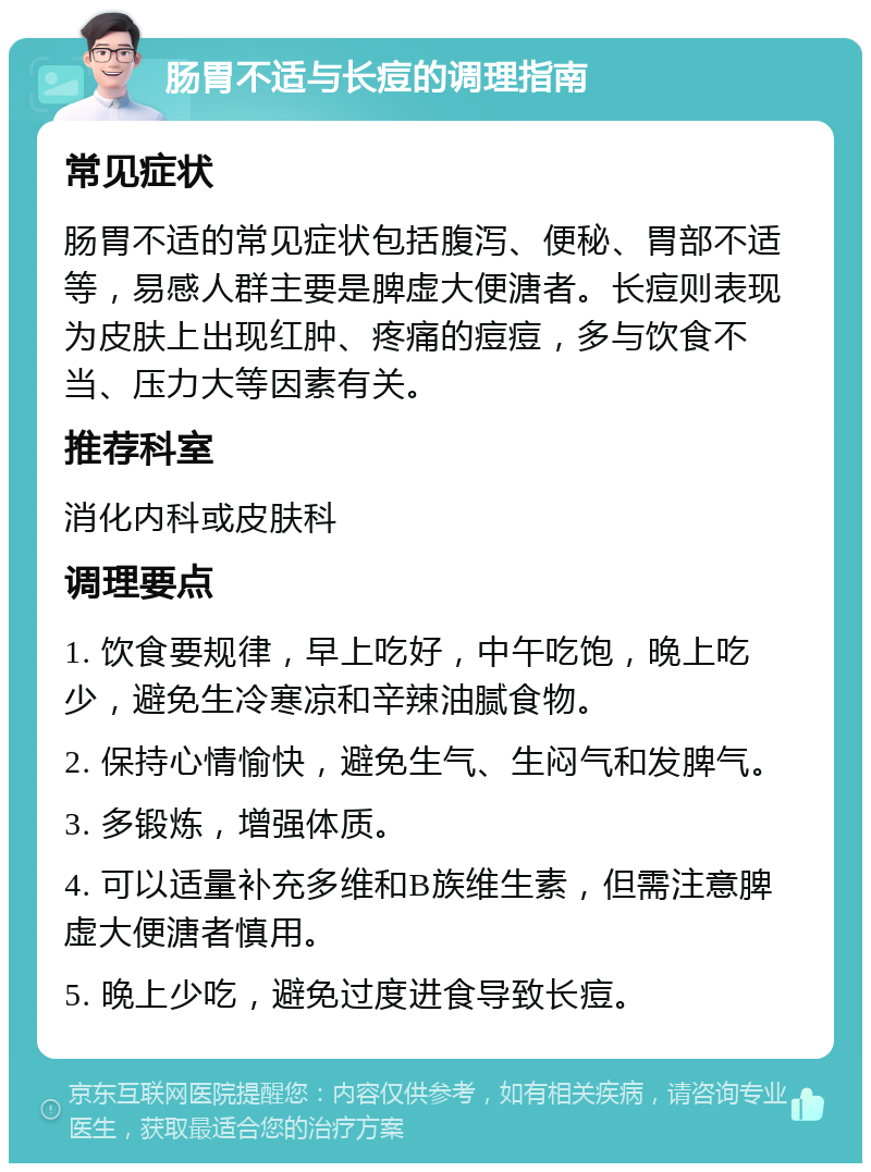 肠胃不适与长痘的调理指南 常见症状 肠胃不适的常见症状包括腹泻、便秘、胃部不适等，易感人群主要是脾虚大便溏者。长痘则表现为皮肤上出现红肿、疼痛的痘痘，多与饮食不当、压力大等因素有关。 推荐科室 消化内科或皮肤科 调理要点 1. 饮食要规律，早上吃好，中午吃饱，晚上吃少，避免生冷寒凉和辛辣油腻食物。 2. 保持心情愉快，避免生气、生闷气和发脾气。 3. 多锻炼，增强体质。 4. 可以适量补充多维和B族维生素，但需注意脾虚大便溏者慎用。 5. 晚上少吃，避免过度进食导致长痘。