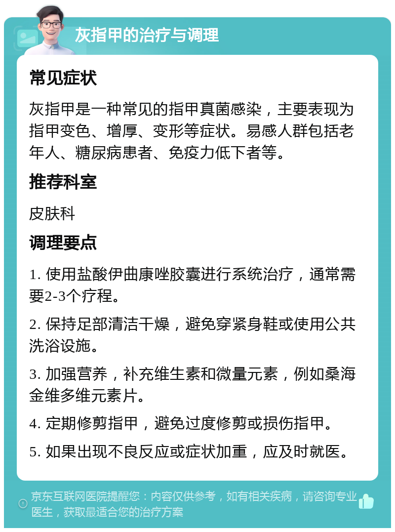 灰指甲的治疗与调理 常见症状 灰指甲是一种常见的指甲真菌感染，主要表现为指甲变色、增厚、变形等症状。易感人群包括老年人、糖尿病患者、免疫力低下者等。 推荐科室 皮肤科 调理要点 1. 使用盐酸伊曲康唑胶囊进行系统治疗，通常需要2-3个疗程。 2. 保持足部清洁干燥，避免穿紧身鞋或使用公共洗浴设施。 3. 加强营养，补充维生素和微量元素，例如桑海金维多维元素片。 4. 定期修剪指甲，避免过度修剪或损伤指甲。 5. 如果出现不良反应或症状加重，应及时就医。