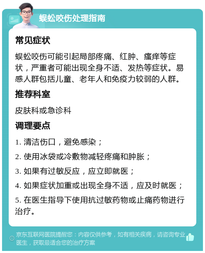 蜈蚣咬伤处理指南 常见症状 蜈蚣咬伤可能引起局部疼痛、红肿、瘙痒等症状，严重者可能出现全身不适、发热等症状。易感人群包括儿童、老年人和免疫力较弱的人群。 推荐科室 皮肤科或急诊科 调理要点 1. 清洁伤口，避免感染； 2. 使用冰袋或冷敷物减轻疼痛和肿胀； 3. 如果有过敏反应，应立即就医； 4. 如果症状加重或出现全身不适，应及时就医； 5. 在医生指导下使用抗过敏药物或止痛药物进行治疗。