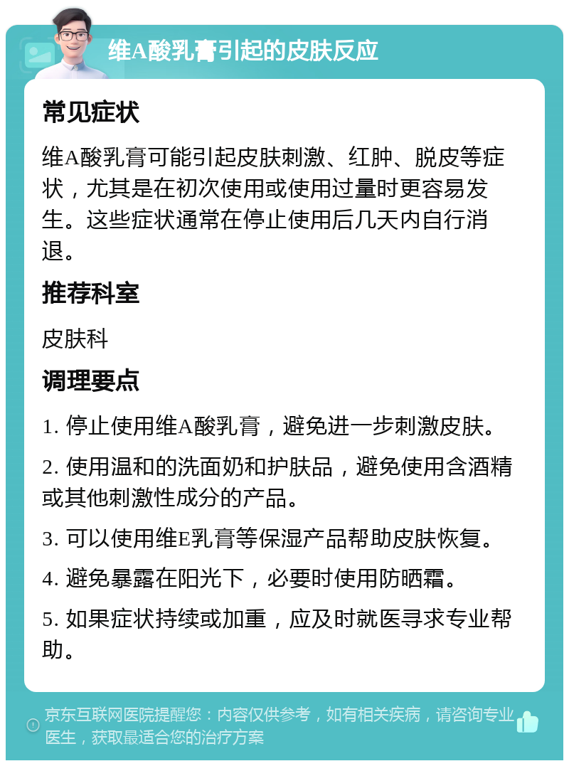 维A酸乳膏引起的皮肤反应 常见症状 维A酸乳膏可能引起皮肤刺激、红肿、脱皮等症状，尤其是在初次使用或使用过量时更容易发生。这些症状通常在停止使用后几天内自行消退。 推荐科室 皮肤科 调理要点 1. 停止使用维A酸乳膏，避免进一步刺激皮肤。 2. 使用温和的洗面奶和护肤品，避免使用含酒精或其他刺激性成分的产品。 3. 可以使用维E乳膏等保湿产品帮助皮肤恢复。 4. 避免暴露在阳光下，必要时使用防晒霜。 5. 如果症状持续或加重，应及时就医寻求专业帮助。