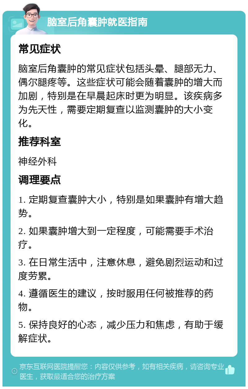 脑室后角囊肿就医指南 常见症状 脑室后角囊肿的常见症状包括头晕、腿部无力、偶尔腿疼等。这些症状可能会随着囊肿的增大而加剧，特别是在早晨起床时更为明显。该疾病多为先天性，需要定期复查以监测囊肿的大小变化。 推荐科室 神经外科 调理要点 1. 定期复查囊肿大小，特别是如果囊肿有增大趋势。 2. 如果囊肿增大到一定程度，可能需要手术治疗。 3. 在日常生活中，注意休息，避免剧烈运动和过度劳累。 4. 遵循医生的建议，按时服用任何被推荐的药物。 5. 保持良好的心态，减少压力和焦虑，有助于缓解症状。