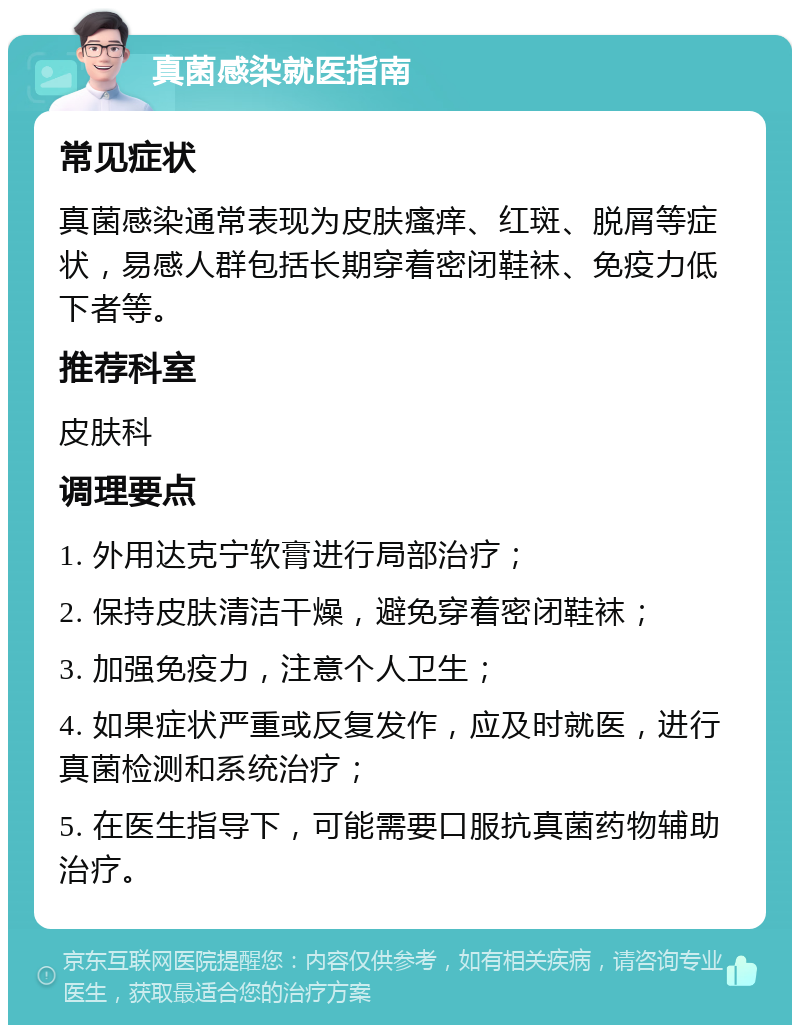 真菌感染就医指南 常见症状 真菌感染通常表现为皮肤瘙痒、红斑、脱屑等症状，易感人群包括长期穿着密闭鞋袜、免疫力低下者等。 推荐科室 皮肤科 调理要点 1. 外用达克宁软膏进行局部治疗； 2. 保持皮肤清洁干燥，避免穿着密闭鞋袜； 3. 加强免疫力，注意个人卫生； 4. 如果症状严重或反复发作，应及时就医，进行真菌检测和系统治疗； 5. 在医生指导下，可能需要口服抗真菌药物辅助治疗。