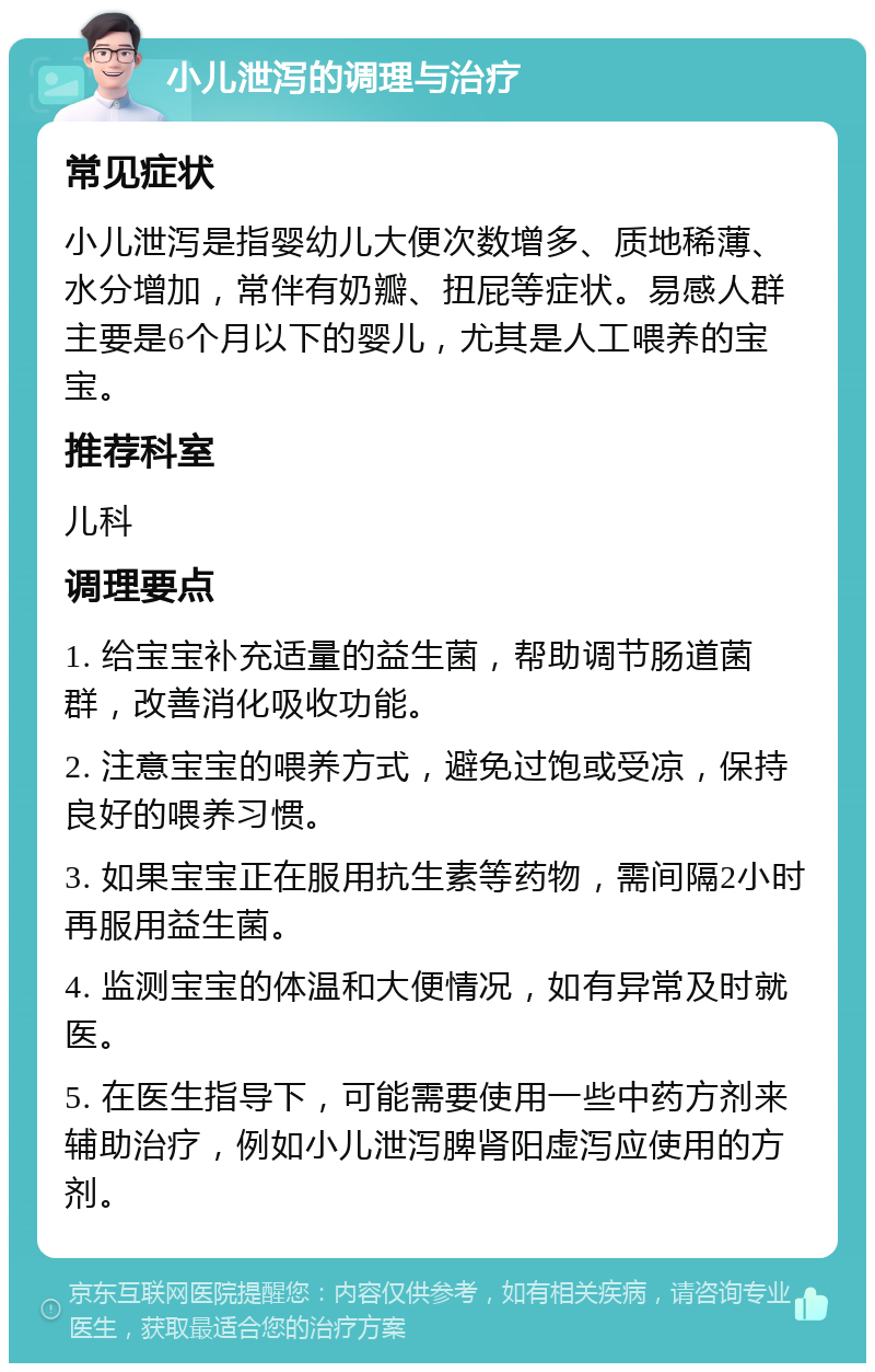 小儿泄泻的调理与治疗 常见症状 小儿泄泻是指婴幼儿大便次数增多、质地稀薄、水分增加，常伴有奶瓣、扭屁等症状。易感人群主要是6个月以下的婴儿，尤其是人工喂养的宝宝。 推荐科室 儿科 调理要点 1. 给宝宝补充适量的益生菌，帮助调节肠道菌群，改善消化吸收功能。 2. 注意宝宝的喂养方式，避免过饱或受凉，保持良好的喂养习惯。 3. 如果宝宝正在服用抗生素等药物，需间隔2小时再服用益生菌。 4. 监测宝宝的体温和大便情况，如有异常及时就医。 5. 在医生指导下，可能需要使用一些中药方剂来辅助治疗，例如小儿泄泻脾肾阳虚泻应使用的方剂。