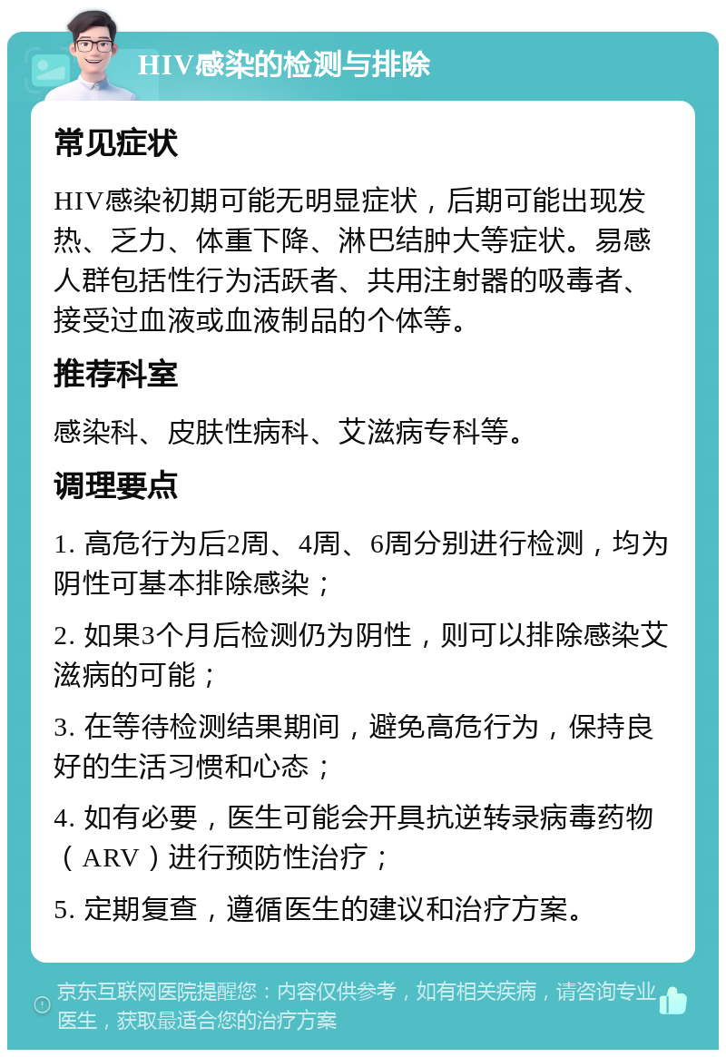 HIV感染的检测与排除 常见症状 HIV感染初期可能无明显症状，后期可能出现发热、乏力、体重下降、淋巴结肿大等症状。易感人群包括性行为活跃者、共用注射器的吸毒者、接受过血液或血液制品的个体等。 推荐科室 感染科、皮肤性病科、艾滋病专科等。 调理要点 1. 高危行为后2周、4周、6周分别进行检测，均为阴性可基本排除感染； 2. 如果3个月后检测仍为阴性，则可以排除感染艾滋病的可能； 3. 在等待检测结果期间，避免高危行为，保持良好的生活习惯和心态； 4. 如有必要，医生可能会开具抗逆转录病毒药物（ARV）进行预防性治疗； 5. 定期复查，遵循医生的建议和治疗方案。