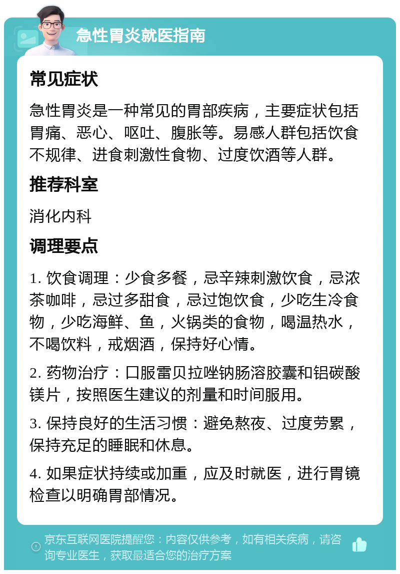 急性胃炎就医指南 常见症状 急性胃炎是一种常见的胃部疾病，主要症状包括胃痛、恶心、呕吐、腹胀等。易感人群包括饮食不规律、进食刺激性食物、过度饮酒等人群。 推荐科室 消化内科 调理要点 1. 饮食调理：少食多餐，忌辛辣刺激饮食，忌浓茶咖啡，忌过多甜食，忌过饱饮食，少吃生冷食物，少吃海鲜、鱼，火锅类的食物，喝温热水，不喝饮料，戒烟酒，保持好心情。 2. 药物治疗：口服雷贝拉唑钠肠溶胶囊和铝碳酸镁片，按照医生建议的剂量和时间服用。 3. 保持良好的生活习惯：避免熬夜、过度劳累，保持充足的睡眠和休息。 4. 如果症状持续或加重，应及时就医，进行胃镜检查以明确胃部情况。