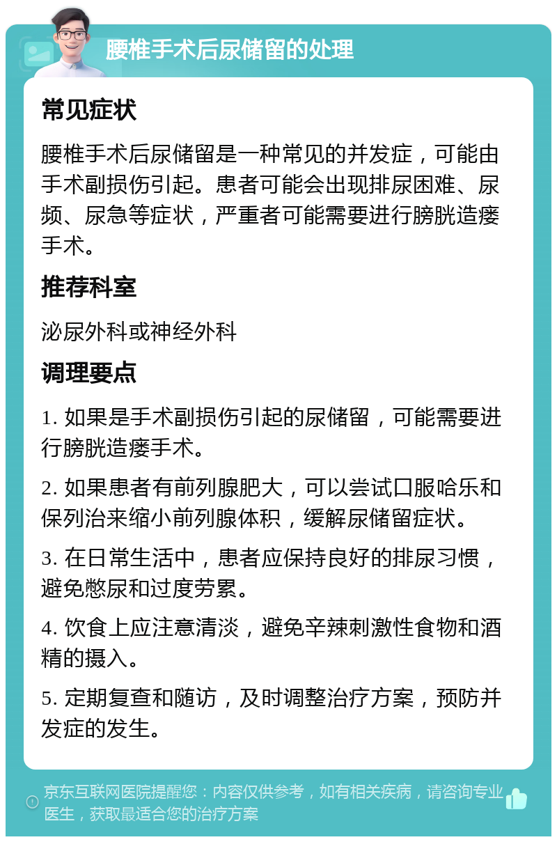 腰椎手术后尿储留的处理 常见症状 腰椎手术后尿储留是一种常见的并发症，可能由手术副损伤引起。患者可能会出现排尿困难、尿频、尿急等症状，严重者可能需要进行膀胱造瘘手术。 推荐科室 泌尿外科或神经外科 调理要点 1. 如果是手术副损伤引起的尿储留，可能需要进行膀胱造瘘手术。 2. 如果患者有前列腺肥大，可以尝试口服哈乐和保列治来缩小前列腺体积，缓解尿储留症状。 3. 在日常生活中，患者应保持良好的排尿习惯，避免憋尿和过度劳累。 4. 饮食上应注意清淡，避免辛辣刺激性食物和酒精的摄入。 5. 定期复查和随访，及时调整治疗方案，预防并发症的发生。