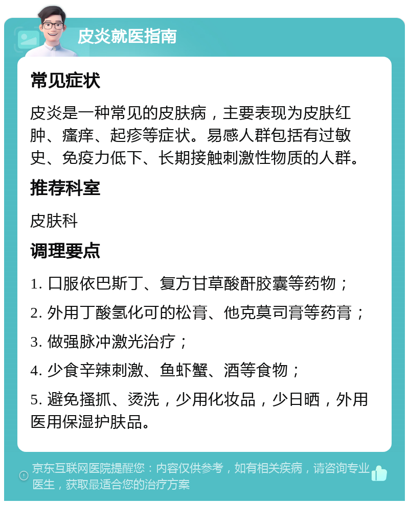 皮炎就医指南 常见症状 皮炎是一种常见的皮肤病，主要表现为皮肤红肿、瘙痒、起疹等症状。易感人群包括有过敏史、免疫力低下、长期接触刺激性物质的人群。 推荐科室 皮肤科 调理要点 1. 口服依巴斯丁、复方甘草酸酐胶囊等药物； 2. 外用丁酸氢化可的松膏、他克莫司膏等药膏； 3. 做强脉冲激光治疗； 4. 少食辛辣刺激、鱼虾蟹、酒等食物； 5. 避免搔抓、烫洗，少用化妆品，少日晒，外用医用保湿护肤品。