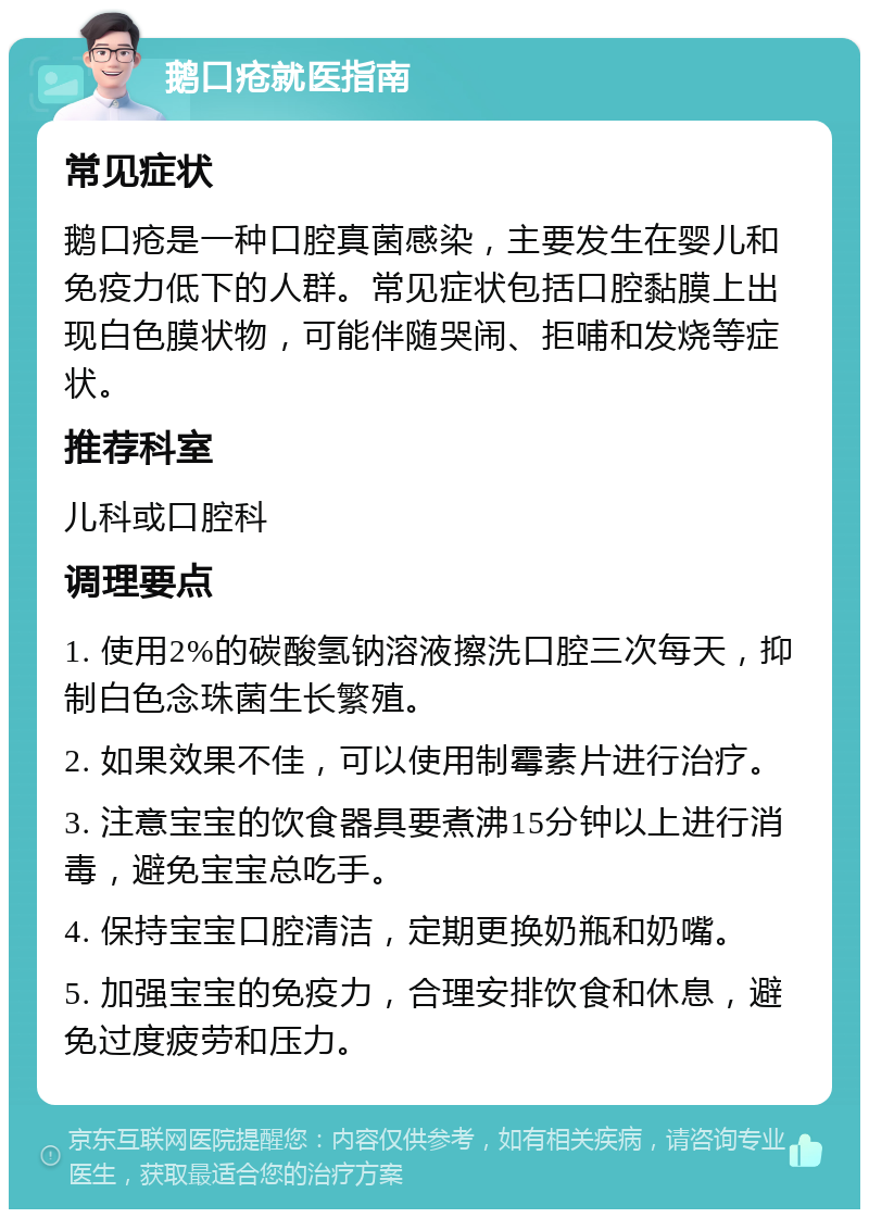 鹅口疮就医指南 常见症状 鹅口疮是一种口腔真菌感染，主要发生在婴儿和免疫力低下的人群。常见症状包括口腔黏膜上出现白色膜状物，可能伴随哭闹、拒哺和发烧等症状。 推荐科室 儿科或口腔科 调理要点 1. 使用2%的碳酸氢钠溶液擦洗口腔三次每天，抑制白色念珠菌生长繁殖。 2. 如果效果不佳，可以使用制霉素片进行治疗。 3. 注意宝宝的饮食器具要煮沸15分钟以上进行消毒，避免宝宝总吃手。 4. 保持宝宝口腔清洁，定期更换奶瓶和奶嘴。 5. 加强宝宝的免疫力，合理安排饮食和休息，避免过度疲劳和压力。