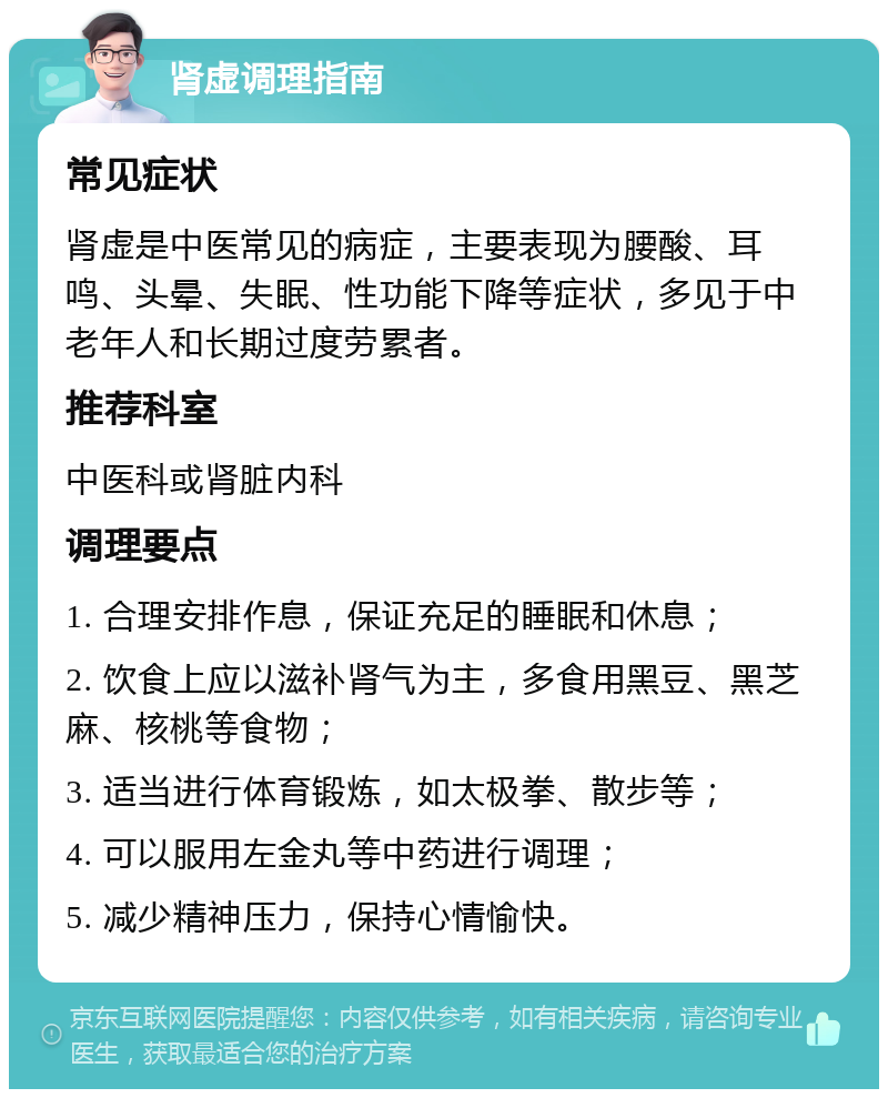 肾虚调理指南 常见症状 肾虚是中医常见的病症，主要表现为腰酸、耳鸣、头晕、失眠、性功能下降等症状，多见于中老年人和长期过度劳累者。 推荐科室 中医科或肾脏内科 调理要点 1. 合理安排作息，保证充足的睡眠和休息； 2. 饮食上应以滋补肾气为主，多食用黑豆、黑芝麻、核桃等食物； 3. 适当进行体育锻炼，如太极拳、散步等； 4. 可以服用左金丸等中药进行调理； 5. 减少精神压力，保持心情愉快。