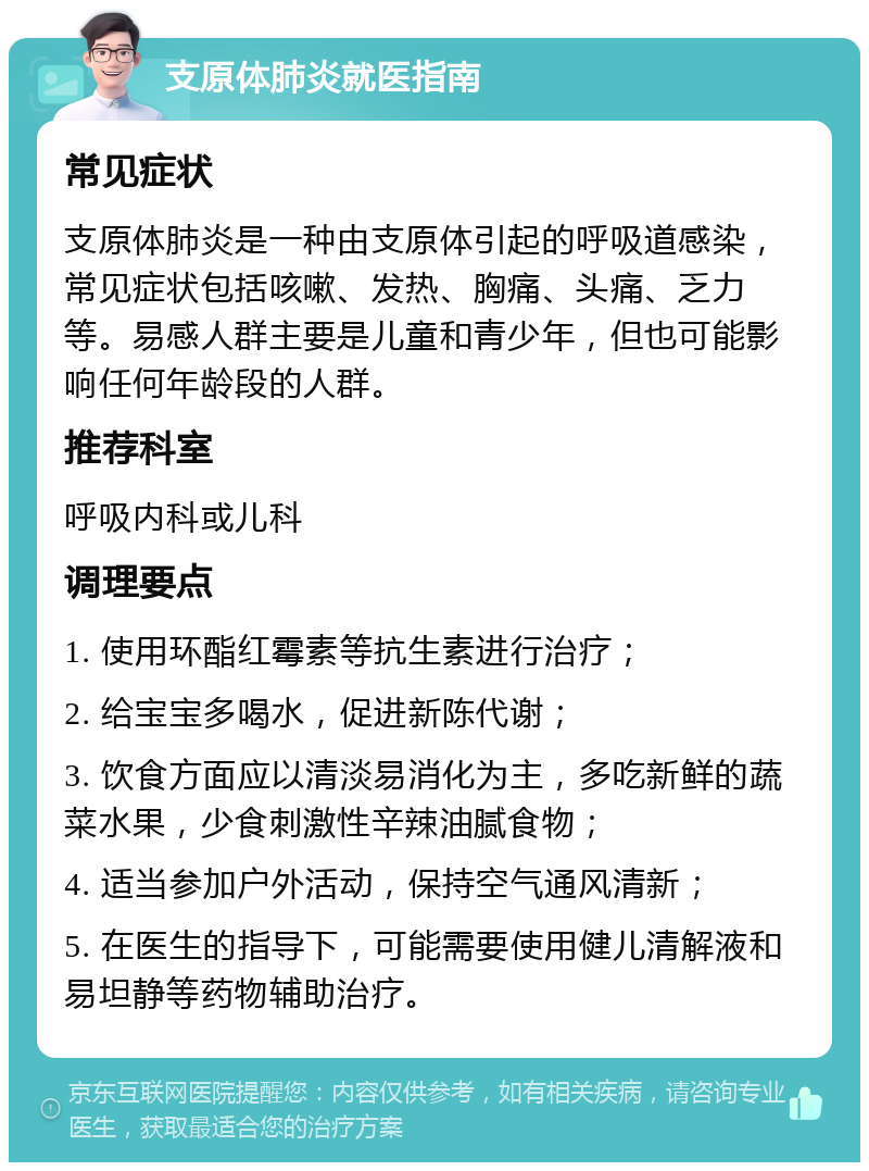 支原体肺炎就医指南 常见症状 支原体肺炎是一种由支原体引起的呼吸道感染，常见症状包括咳嗽、发热、胸痛、头痛、乏力等。易感人群主要是儿童和青少年，但也可能影响任何年龄段的人群。 推荐科室 呼吸内科或儿科 调理要点 1. 使用环酯红霉素等抗生素进行治疗； 2. 给宝宝多喝水，促进新陈代谢； 3. 饮食方面应以清淡易消化为主，多吃新鲜的蔬菜水果，少食刺激性辛辣油腻食物； 4. 适当参加户外活动，保持空气通风清新； 5. 在医生的指导下，可能需要使用健儿清解液和易坦静等药物辅助治疗。