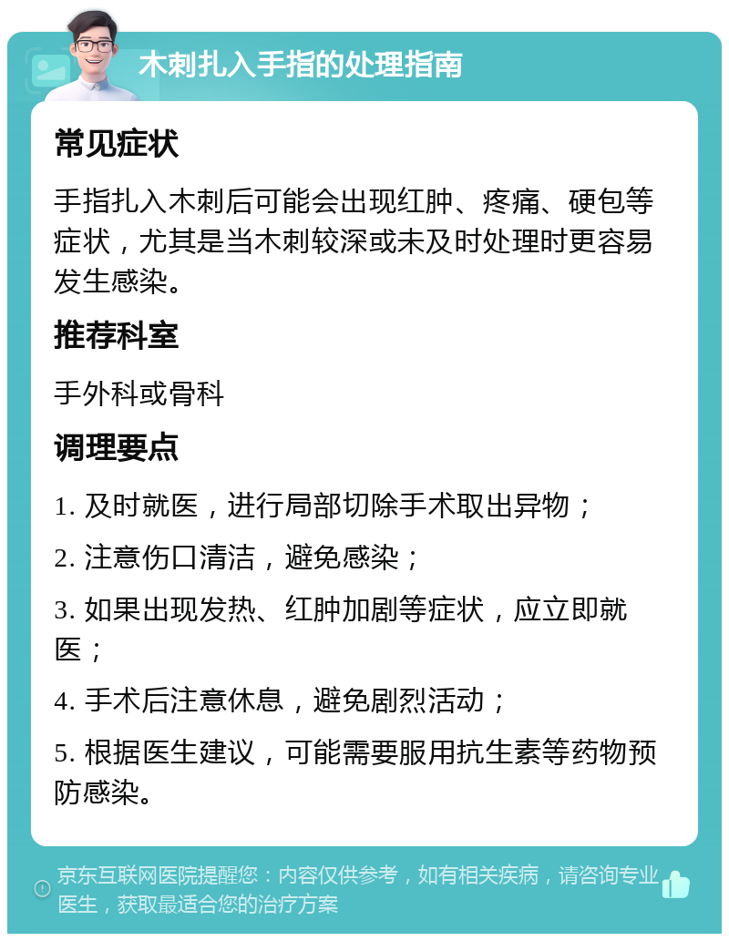 木刺扎入手指的处理指南 常见症状 手指扎入木刺后可能会出现红肿、疼痛、硬包等症状，尤其是当木刺较深或未及时处理时更容易发生感染。 推荐科室 手外科或骨科 调理要点 1. 及时就医，进行局部切除手术取出异物； 2. 注意伤口清洁，避免感染； 3. 如果出现发热、红肿加剧等症状，应立即就医； 4. 手术后注意休息，避免剧烈活动； 5. 根据医生建议，可能需要服用抗生素等药物预防感染。