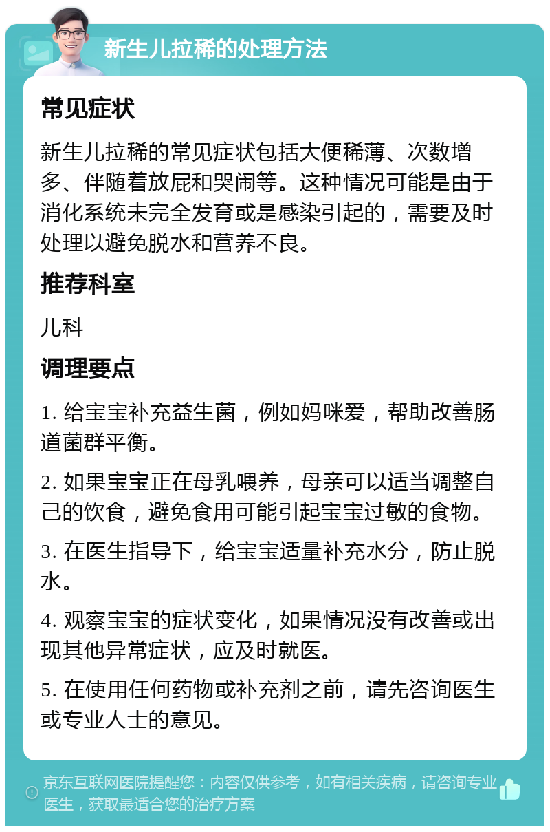 新生儿拉稀的处理方法 常见症状 新生儿拉稀的常见症状包括大便稀薄、次数增多、伴随着放屁和哭闹等。这种情况可能是由于消化系统未完全发育或是感染引起的，需要及时处理以避免脱水和营养不良。 推荐科室 儿科 调理要点 1. 给宝宝补充益生菌，例如妈咪爱，帮助改善肠道菌群平衡。 2. 如果宝宝正在母乳喂养，母亲可以适当调整自己的饮食，避免食用可能引起宝宝过敏的食物。 3. 在医生指导下，给宝宝适量补充水分，防止脱水。 4. 观察宝宝的症状变化，如果情况没有改善或出现其他异常症状，应及时就医。 5. 在使用任何药物或补充剂之前，请先咨询医生或专业人士的意见。