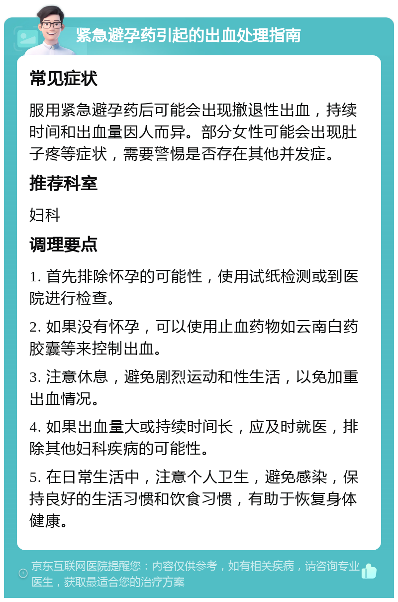 紧急避孕药引起的出血处理指南 常见症状 服用紧急避孕药后可能会出现撤退性出血，持续时间和出血量因人而异。部分女性可能会出现肚子疼等症状，需要警惕是否存在其他并发症。 推荐科室 妇科 调理要点 1. 首先排除怀孕的可能性，使用试纸检测或到医院进行检查。 2. 如果没有怀孕，可以使用止血药物如云南白药胶囊等来控制出血。 3. 注意休息，避免剧烈运动和性生活，以免加重出血情况。 4. 如果出血量大或持续时间长，应及时就医，排除其他妇科疾病的可能性。 5. 在日常生活中，注意个人卫生，避免感染，保持良好的生活习惯和饮食习惯，有助于恢复身体健康。