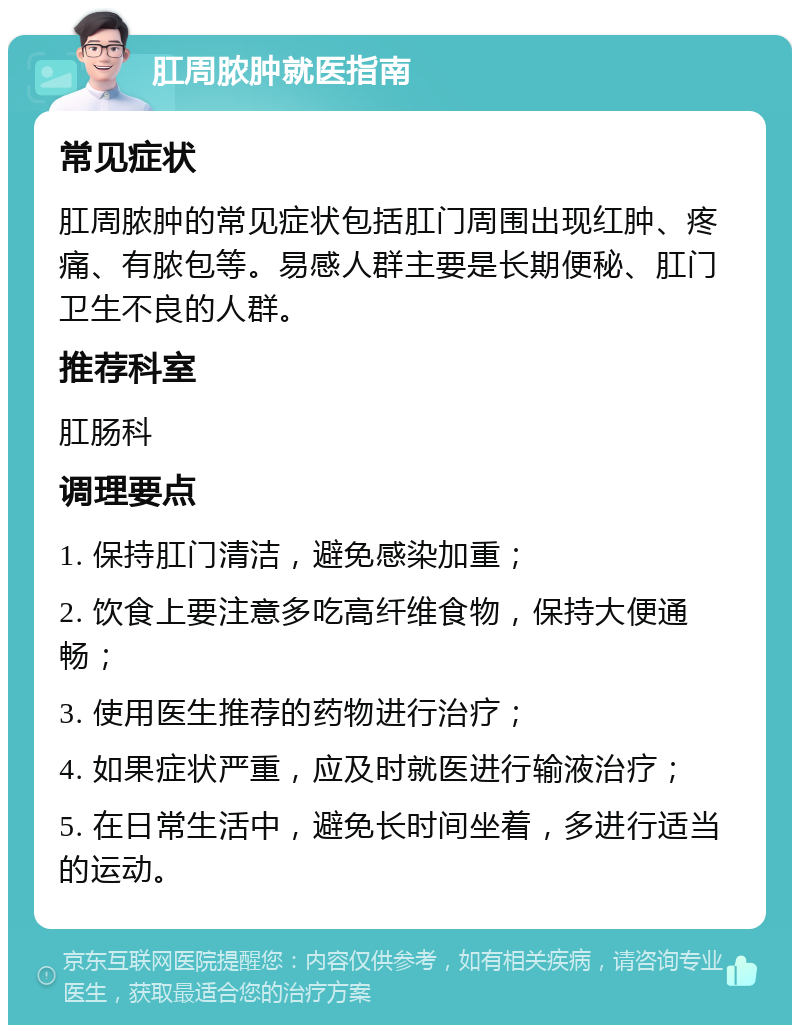 肛周脓肿就医指南 常见症状 肛周脓肿的常见症状包括肛门周围出现红肿、疼痛、有脓包等。易感人群主要是长期便秘、肛门卫生不良的人群。 推荐科室 肛肠科 调理要点 1. 保持肛门清洁，避免感染加重； 2. 饮食上要注意多吃高纤维食物，保持大便通畅； 3. 使用医生推荐的药物进行治疗； 4. 如果症状严重，应及时就医进行输液治疗； 5. 在日常生活中，避免长时间坐着，多进行适当的运动。