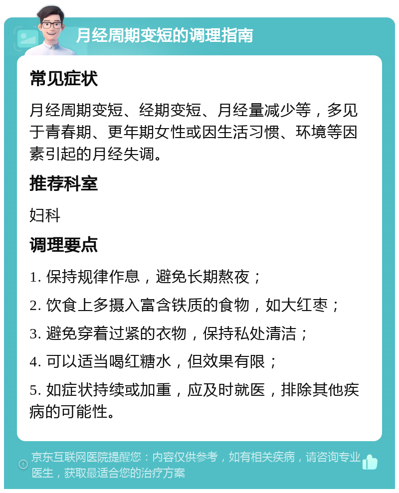 月经周期变短的调理指南 常见症状 月经周期变短、经期变短、月经量减少等，多见于青春期、更年期女性或因生活习惯、环境等因素引起的月经失调。 推荐科室 妇科 调理要点 1. 保持规律作息，避免长期熬夜； 2. 饮食上多摄入富含铁质的食物，如大红枣； 3. 避免穿着过紧的衣物，保持私处清洁； 4. 可以适当喝红糖水，但效果有限； 5. 如症状持续或加重，应及时就医，排除其他疾病的可能性。