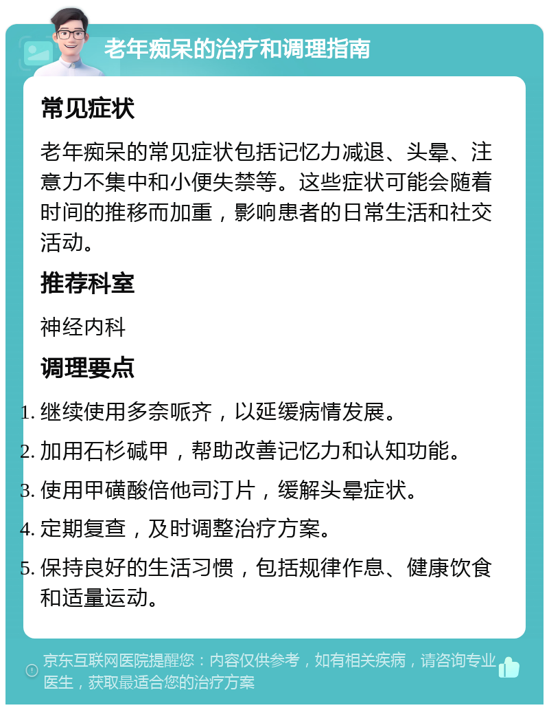 老年痴呆的治疗和调理指南 常见症状 老年痴呆的常见症状包括记忆力减退、头晕、注意力不集中和小便失禁等。这些症状可能会随着时间的推移而加重，影响患者的日常生活和社交活动。 推荐科室 神经内科 调理要点 继续使用多奈哌齐，以延缓病情发展。 加用石杉碱甲，帮助改善记忆力和认知功能。 使用甲磺酸倍他司汀片，缓解头晕症状。 定期复查，及时调整治疗方案。 保持良好的生活习惯，包括规律作息、健康饮食和适量运动。