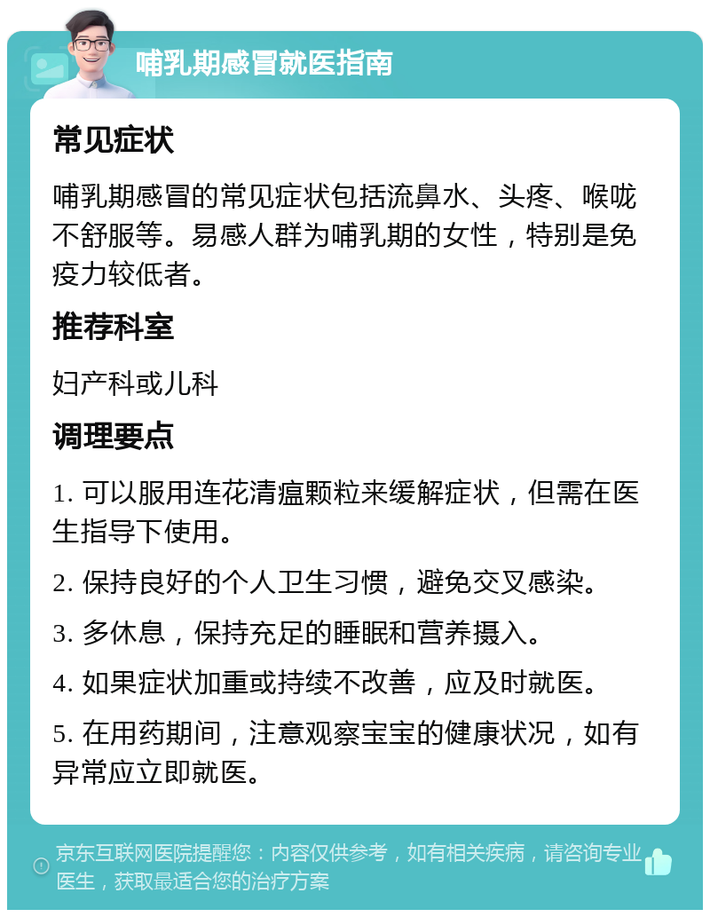 哺乳期感冒就医指南 常见症状 哺乳期感冒的常见症状包括流鼻水、头疼、喉咙不舒服等。易感人群为哺乳期的女性，特别是免疫力较低者。 推荐科室 妇产科或儿科 调理要点 1. 可以服用连花清瘟颗粒来缓解症状，但需在医生指导下使用。 2. 保持良好的个人卫生习惯，避免交叉感染。 3. 多休息，保持充足的睡眠和营养摄入。 4. 如果症状加重或持续不改善，应及时就医。 5. 在用药期间，注意观察宝宝的健康状况，如有异常应立即就医。