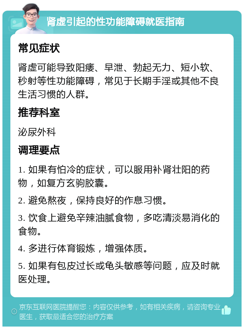 肾虚引起的性功能障碍就医指南 常见症状 肾虚可能导致阳痿、早泄、勃起无力、短小软、秒射等性功能障碍，常见于长期手淫或其他不良生活习惯的人群。 推荐科室 泌尿外科 调理要点 1. 如果有怕冷的症状，可以服用补肾壮阳的药物，如复方玄驹胶囊。 2. 避免熬夜，保持良好的作息习惯。 3. 饮食上避免辛辣油腻食物，多吃清淡易消化的食物。 4. 多进行体育锻炼，增强体质。 5. 如果有包皮过长或龟头敏感等问题，应及时就医处理。