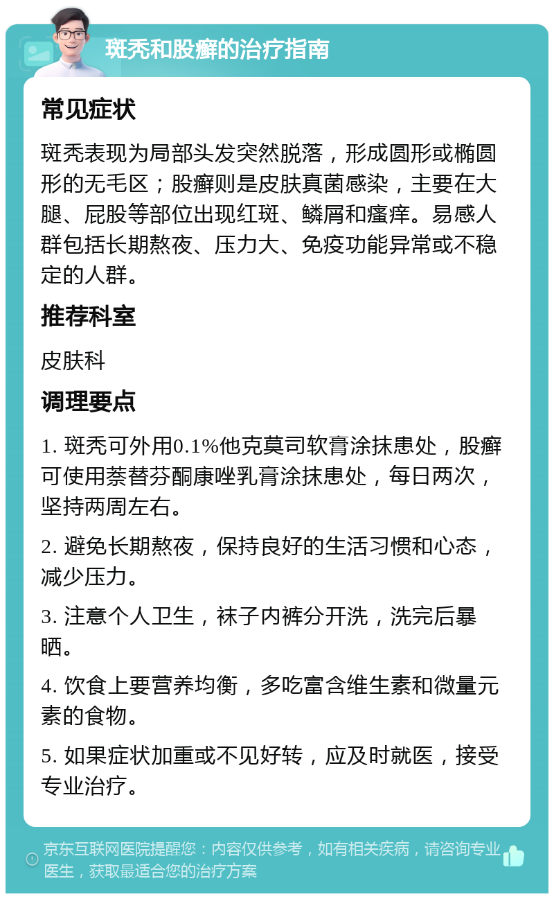 斑秃和股癣的治疗指南 常见症状 斑秃表现为局部头发突然脱落，形成圆形或椭圆形的无毛区；股癣则是皮肤真菌感染，主要在大腿、屁股等部位出现红斑、鳞屑和瘙痒。易感人群包括长期熬夜、压力大、免疫功能异常或不稳定的人群。 推荐科室 皮肤科 调理要点 1. 斑秃可外用0.1%他克莫司软膏涂抹患处，股癣可使用萘替芬酮康唑乳膏涂抹患处，每日两次，坚持两周左右。 2. 避免长期熬夜，保持良好的生活习惯和心态，减少压力。 3. 注意个人卫生，袜子内裤分开洗，洗完后暴晒。 4. 饮食上要营养均衡，多吃富含维生素和微量元素的食物。 5. 如果症状加重或不见好转，应及时就医，接受专业治疗。