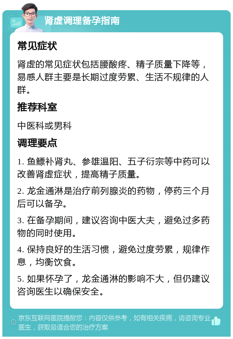 肾虚调理备孕指南 常见症状 肾虚的常见症状包括腰酸疼、精子质量下降等，易感人群主要是长期过度劳累、生活不规律的人群。 推荐科室 中医科或男科 调理要点 1. 鱼鳔补肾丸、参雄温阳、五子衍宗等中药可以改善肾虚症状，提高精子质量。 2. 龙金通淋是治疗前列腺炎的药物，停药三个月后可以备孕。 3. 在备孕期间，建议咨询中医大夫，避免过多药物的同时使用。 4. 保持良好的生活习惯，避免过度劳累，规律作息，均衡饮食。 5. 如果怀孕了，龙金通淋的影响不大，但仍建议咨询医生以确保安全。