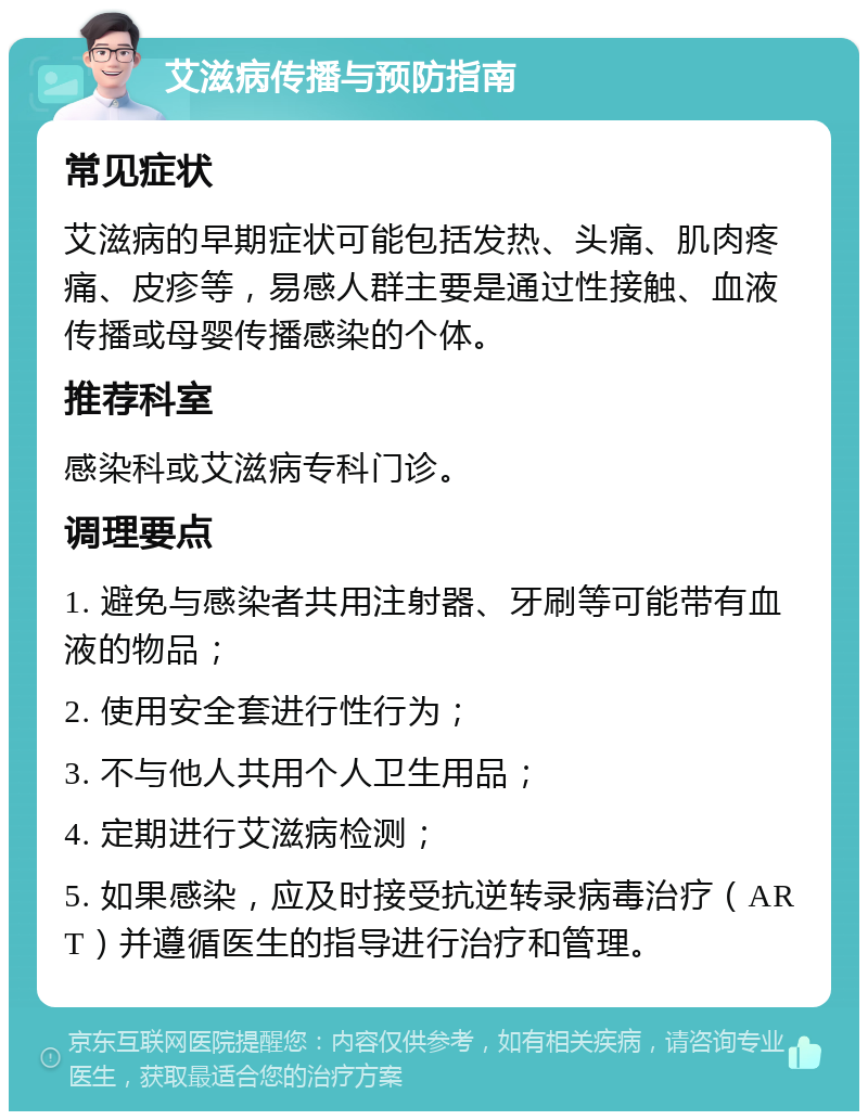 艾滋病传播与预防指南 常见症状 艾滋病的早期症状可能包括发热、头痛、肌肉疼痛、皮疹等，易感人群主要是通过性接触、血液传播或母婴传播感染的个体。 推荐科室 感染科或艾滋病专科门诊。 调理要点 1. 避免与感染者共用注射器、牙刷等可能带有血液的物品； 2. 使用安全套进行性行为； 3. 不与他人共用个人卫生用品； 4. 定期进行艾滋病检测； 5. 如果感染，应及时接受抗逆转录病毒治疗（ART）并遵循医生的指导进行治疗和管理。