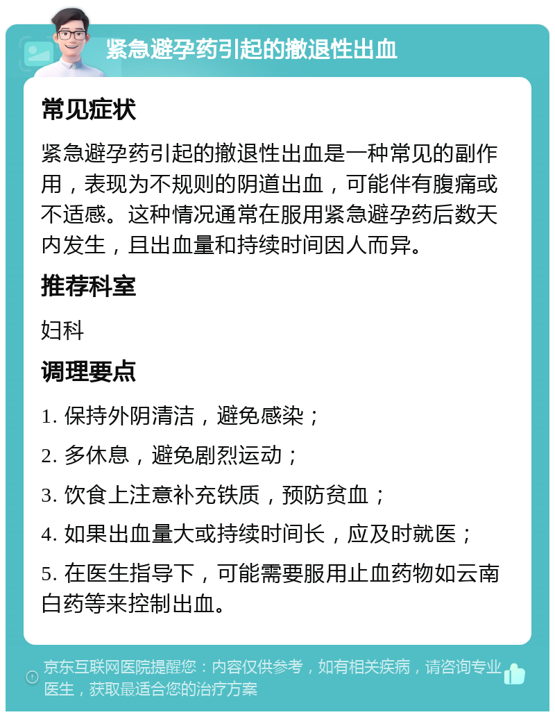 紧急避孕药引起的撤退性出血 常见症状 紧急避孕药引起的撤退性出血是一种常见的副作用，表现为不规则的阴道出血，可能伴有腹痛或不适感。这种情况通常在服用紧急避孕药后数天内发生，且出血量和持续时间因人而异。 推荐科室 妇科 调理要点 1. 保持外阴清洁，避免感染； 2. 多休息，避免剧烈运动； 3. 饮食上注意补充铁质，预防贫血； 4. 如果出血量大或持续时间长，应及时就医； 5. 在医生指导下，可能需要服用止血药物如云南白药等来控制出血。