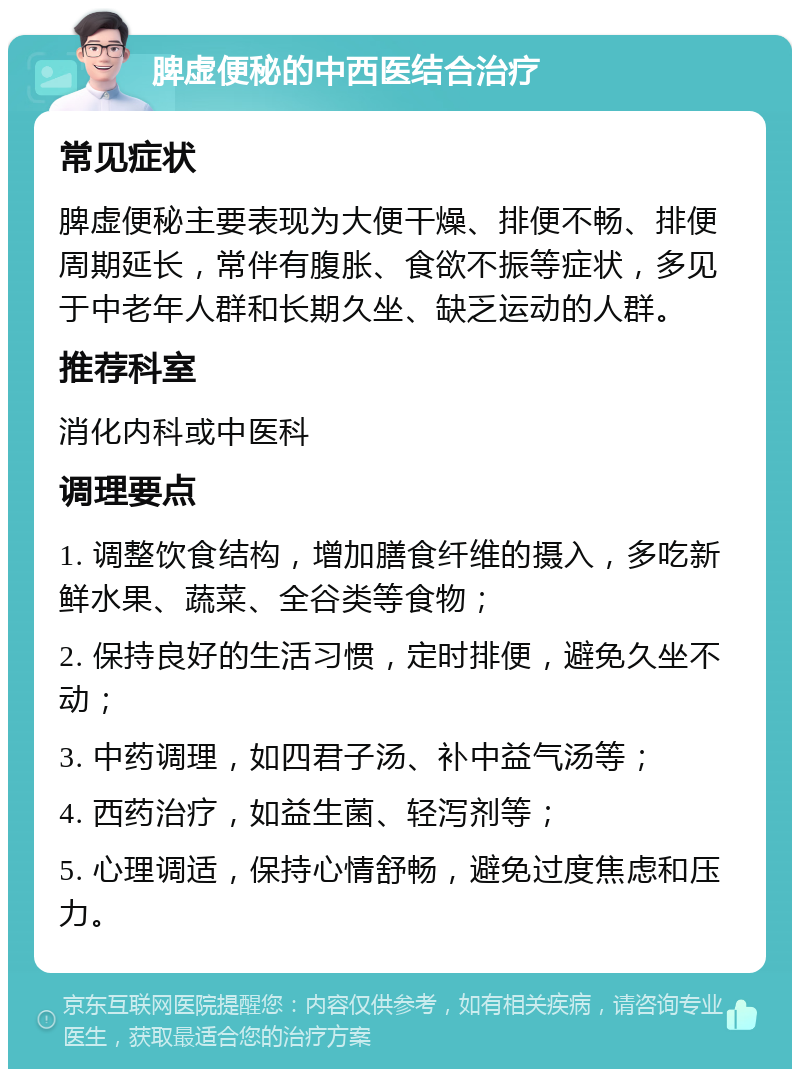 脾虚便秘的中西医结合治疗 常见症状 脾虚便秘主要表现为大便干燥、排便不畅、排便周期延长，常伴有腹胀、食欲不振等症状，多见于中老年人群和长期久坐、缺乏运动的人群。 推荐科室 消化内科或中医科 调理要点 1. 调整饮食结构，增加膳食纤维的摄入，多吃新鲜水果、蔬菜、全谷类等食物； 2. 保持良好的生活习惯，定时排便，避免久坐不动； 3. 中药调理，如四君子汤、补中益气汤等； 4. 西药治疗，如益生菌、轻泻剂等； 5. 心理调适，保持心情舒畅，避免过度焦虑和压力。