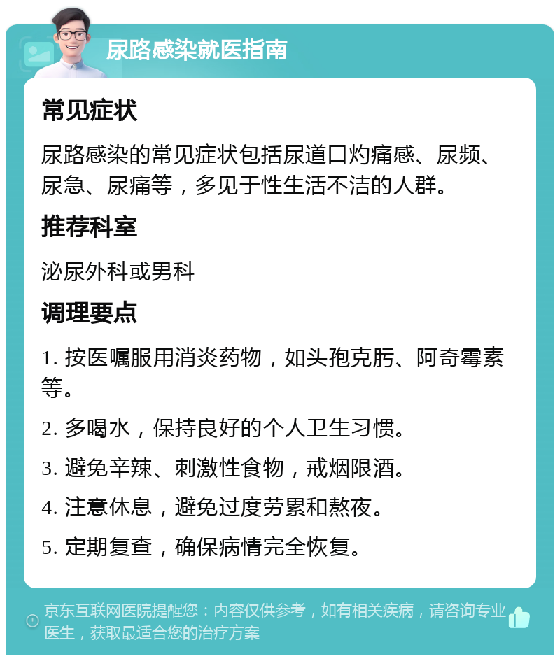 尿路感染就医指南 常见症状 尿路感染的常见症状包括尿道口灼痛感、尿频、尿急、尿痛等，多见于性生活不洁的人群。 推荐科室 泌尿外科或男科 调理要点 1. 按医嘱服用消炎药物，如头孢克肟、阿奇霉素等。 2. 多喝水，保持良好的个人卫生习惯。 3. 避免辛辣、刺激性食物，戒烟限酒。 4. 注意休息，避免过度劳累和熬夜。 5. 定期复查，确保病情完全恢复。