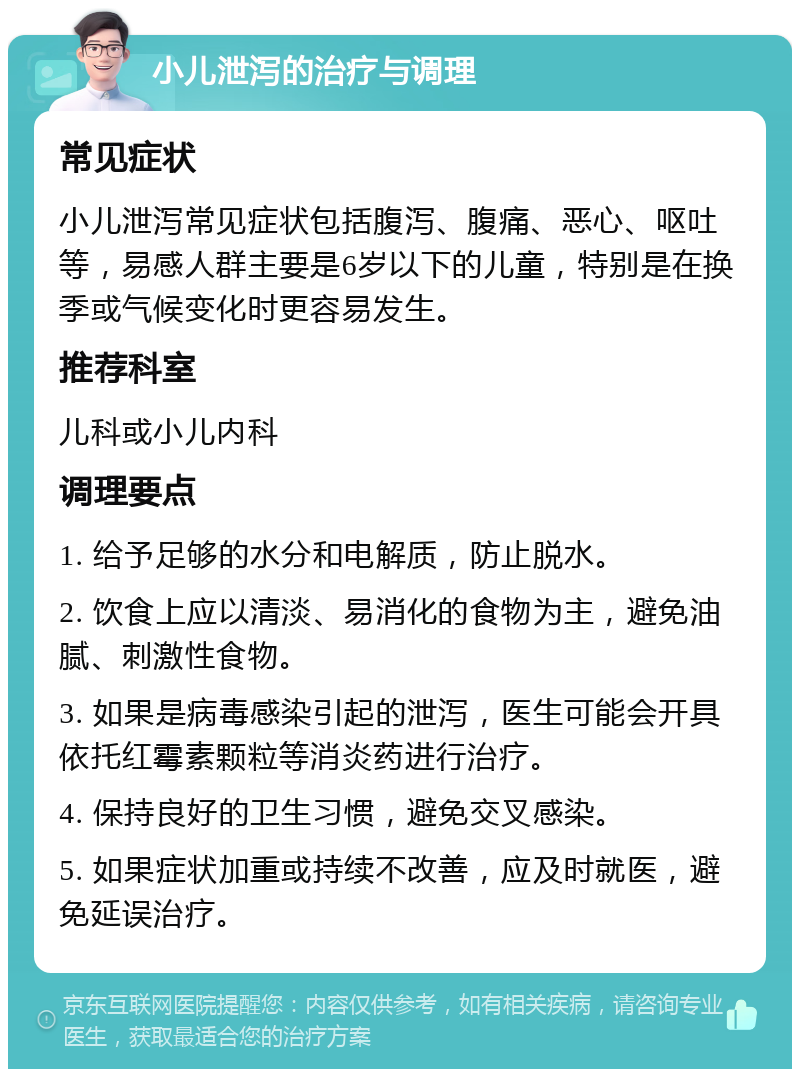 小儿泄泻的治疗与调理 常见症状 小儿泄泻常见症状包括腹泻、腹痛、恶心、呕吐等，易感人群主要是6岁以下的儿童，特别是在换季或气候变化时更容易发生。 推荐科室 儿科或小儿内科 调理要点 1. 给予足够的水分和电解质，防止脱水。 2. 饮食上应以清淡、易消化的食物为主，避免油腻、刺激性食物。 3. 如果是病毒感染引起的泄泻，医生可能会开具依托红霉素颗粒等消炎药进行治疗。 4. 保持良好的卫生习惯，避免交叉感染。 5. 如果症状加重或持续不改善，应及时就医，避免延误治疗。