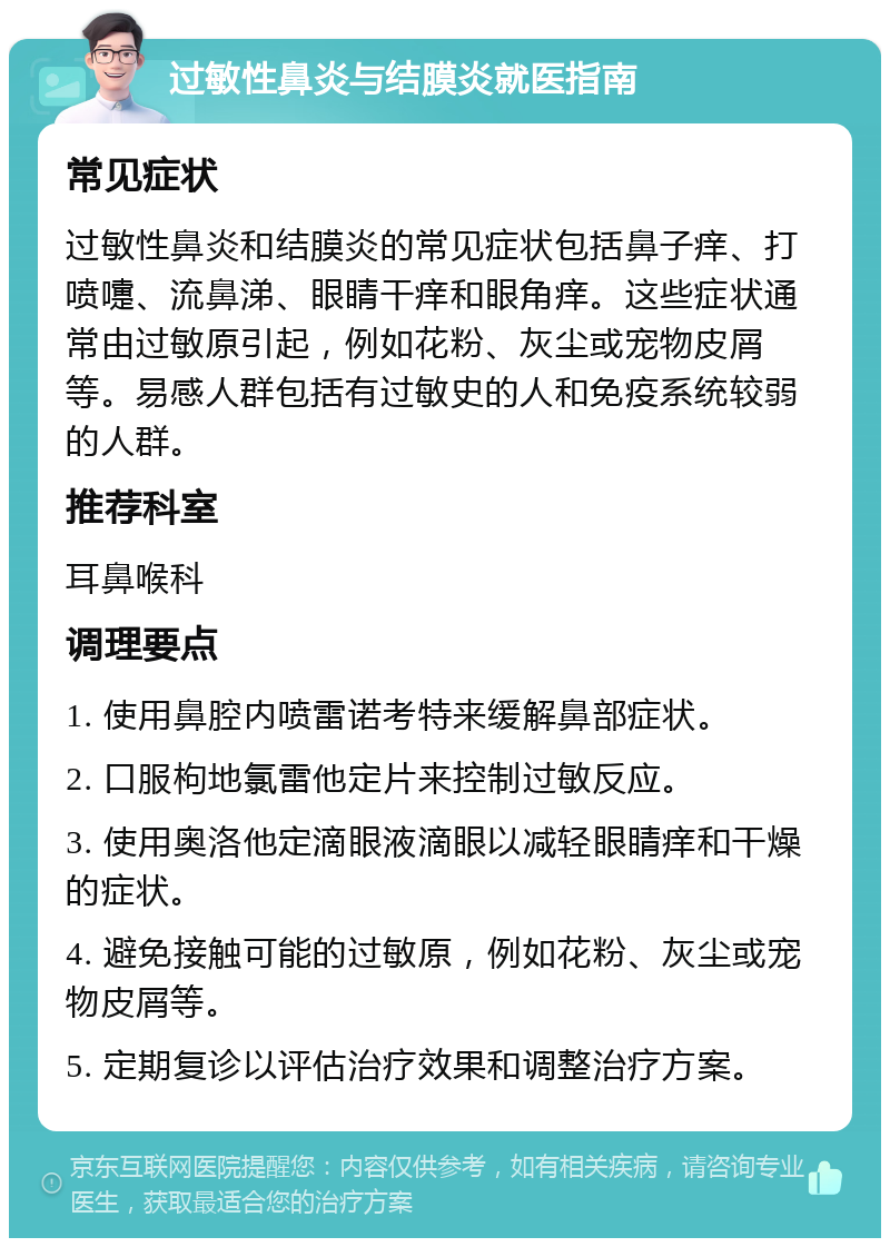 过敏性鼻炎与结膜炎就医指南 常见症状 过敏性鼻炎和结膜炎的常见症状包括鼻子痒、打喷嚏、流鼻涕、眼睛干痒和眼角痒。这些症状通常由过敏原引起，例如花粉、灰尘或宠物皮屑等。易感人群包括有过敏史的人和免疫系统较弱的人群。 推荐科室 耳鼻喉科 调理要点 1. 使用鼻腔内喷雷诺考特来缓解鼻部症状。 2. 口服枸地氯雷他定片来控制过敏反应。 3. 使用奥洛他定滴眼液滴眼以减轻眼睛痒和干燥的症状。 4. 避免接触可能的过敏原，例如花粉、灰尘或宠物皮屑等。 5. 定期复诊以评估治疗效果和调整治疗方案。