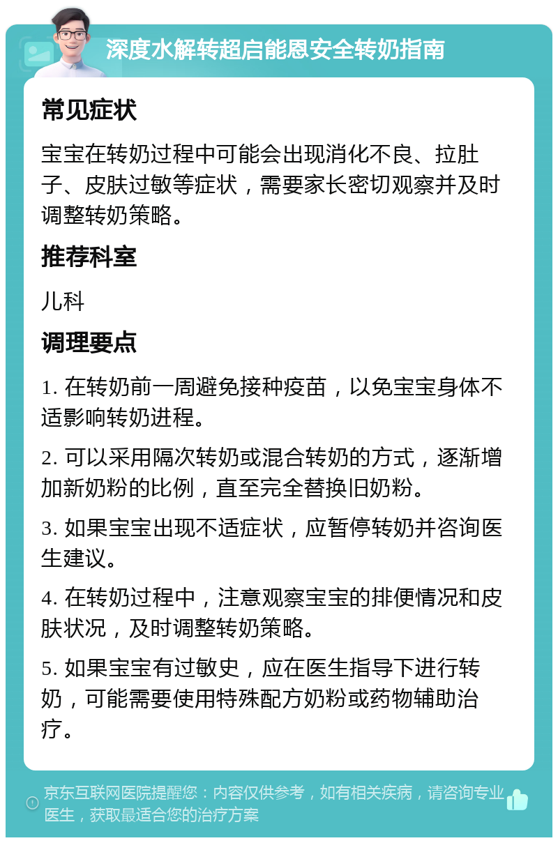 深度水解转超启能恩安全转奶指南 常见症状 宝宝在转奶过程中可能会出现消化不良、拉肚子、皮肤过敏等症状，需要家长密切观察并及时调整转奶策略。 推荐科室 儿科 调理要点 1. 在转奶前一周避免接种疫苗，以免宝宝身体不适影响转奶进程。 2. 可以采用隔次转奶或混合转奶的方式，逐渐增加新奶粉的比例，直至完全替换旧奶粉。 3. 如果宝宝出现不适症状，应暂停转奶并咨询医生建议。 4. 在转奶过程中，注意观察宝宝的排便情况和皮肤状况，及时调整转奶策略。 5. 如果宝宝有过敏史，应在医生指导下进行转奶，可能需要使用特殊配方奶粉或药物辅助治疗。