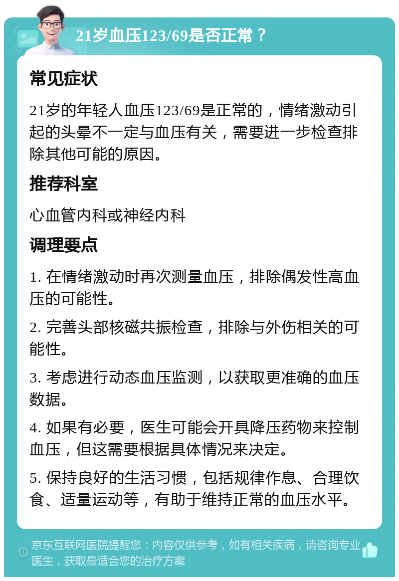 21岁血压123/69是否正常？ 常见症状 21岁的年轻人血压123/69是正常的，情绪激动引起的头晕不一定与血压有关，需要进一步检查排除其他可能的原因。 推荐科室 心血管内科或神经内科 调理要点 1. 在情绪激动时再次测量血压，排除偶发性高血压的可能性。 2. 完善头部核磁共振检查，排除与外伤相关的可能性。 3. 考虑进行动态血压监测，以获取更准确的血压数据。 4. 如果有必要，医生可能会开具降压药物来控制血压，但这需要根据具体情况来决定。 5. 保持良好的生活习惯，包括规律作息、合理饮食、适量运动等，有助于维持正常的血压水平。