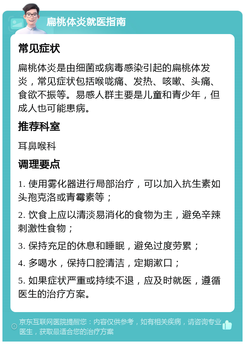 扁桃体炎就医指南 常见症状 扁桃体炎是由细菌或病毒感染引起的扁桃体发炎，常见症状包括喉咙痛、发热、咳嗽、头痛、食欲不振等。易感人群主要是儿童和青少年，但成人也可能患病。 推荐科室 耳鼻喉科 调理要点 1. 使用雾化器进行局部治疗，可以加入抗生素如头孢克洛或青霉素等； 2. 饮食上应以清淡易消化的食物为主，避免辛辣刺激性食物； 3. 保持充足的休息和睡眠，避免过度劳累； 4. 多喝水，保持口腔清洁，定期漱口； 5. 如果症状严重或持续不退，应及时就医，遵循医生的治疗方案。