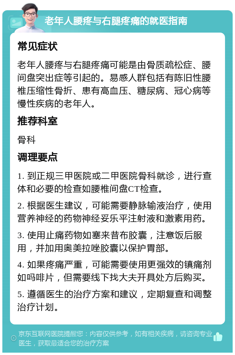 老年人腰疼与右腿疼痛的就医指南 常见症状 老年人腰疼与右腿疼痛可能是由骨质疏松症、腰间盘突出症等引起的。易感人群包括有陈旧性腰椎压缩性骨折、患有高血压、糖尿病、冠心病等慢性疾病的老年人。 推荐科室 骨科 调理要点 1. 到正规三甲医院或二甲医院骨科就诊，进行查体和必要的检查如腰椎间盘CT检查。 2. 根据医生建议，可能需要静脉输液治疗，使用营养神经的药物神经妥乐平注射液和激素用药。 3. 使用止痛药物如塞来昔布胶囊，注意饭后服用，并加用奥美拉唑胶囊以保护胃部。 4. 如果疼痛严重，可能需要使用更强效的镇痛剂如吗啡片，但需要线下找大夫开具处方后购买。 5. 遵循医生的治疗方案和建议，定期复查和调整治疗计划。