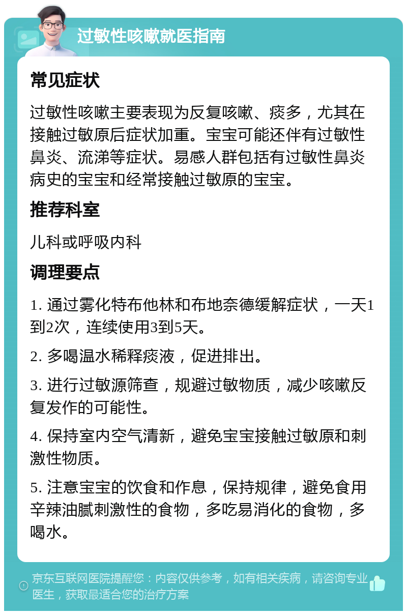 过敏性咳嗽就医指南 常见症状 过敏性咳嗽主要表现为反复咳嗽、痰多，尤其在接触过敏原后症状加重。宝宝可能还伴有过敏性鼻炎、流涕等症状。易感人群包括有过敏性鼻炎病史的宝宝和经常接触过敏原的宝宝。 推荐科室 儿科或呼吸内科 调理要点 1. 通过雾化特布他林和布地奈德缓解症状，一天1到2次，连续使用3到5天。 2. 多喝温水稀释痰液，促进排出。 3. 进行过敏源筛查，规避过敏物质，减少咳嗽反复发作的可能性。 4. 保持室内空气清新，避免宝宝接触过敏原和刺激性物质。 5. 注意宝宝的饮食和作息，保持规律，避免食用辛辣油腻刺激性的食物，多吃易消化的食物，多喝水。