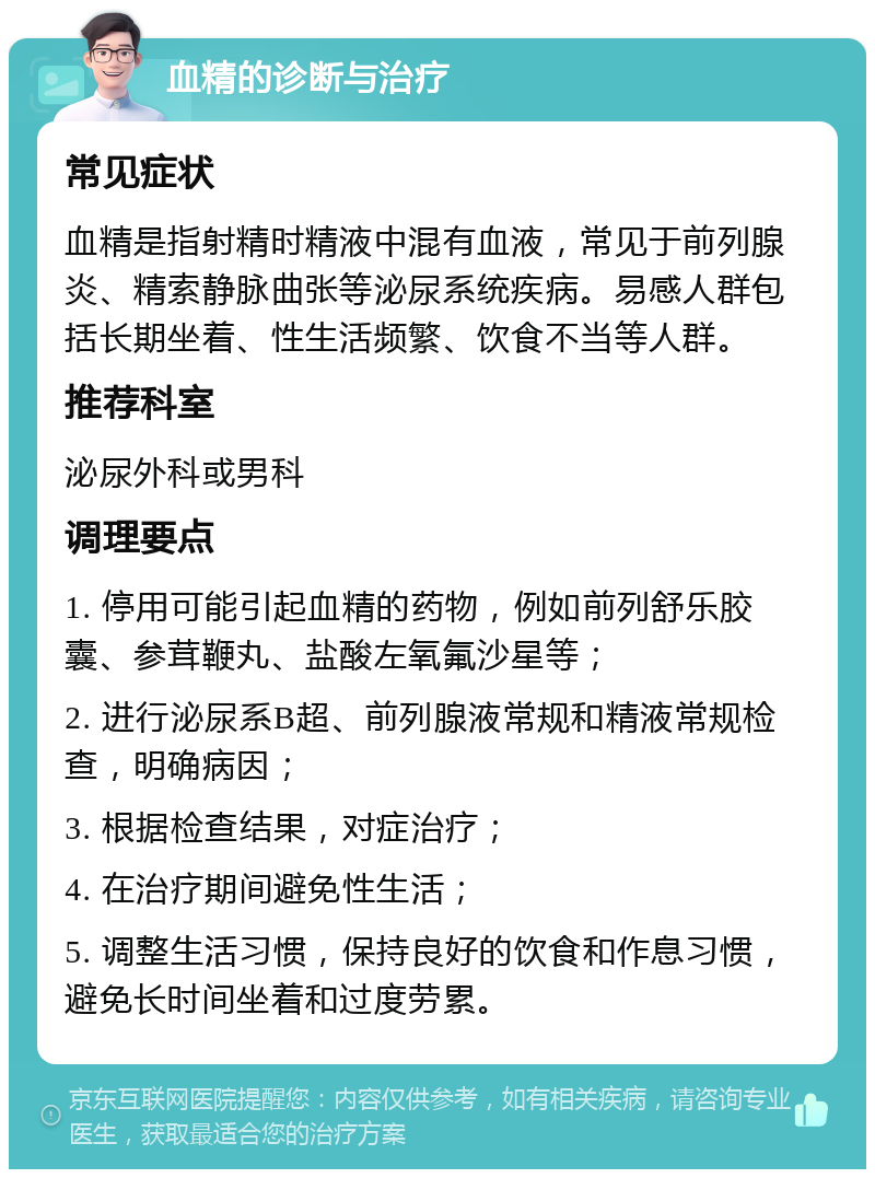 血精的诊断与治疗 常见症状 血精是指射精时精液中混有血液，常见于前列腺炎、精索静脉曲张等泌尿系统疾病。易感人群包括长期坐着、性生活频繁、饮食不当等人群。 推荐科室 泌尿外科或男科 调理要点 1. 停用可能引起血精的药物，例如前列舒乐胶囊、参茸鞭丸、盐酸左氧氟沙星等； 2. 进行泌尿系B超、前列腺液常规和精液常规检查，明确病因； 3. 根据检查结果，对症治疗； 4. 在治疗期间避免性生活； 5. 调整生活习惯，保持良好的饮食和作息习惯，避免长时间坐着和过度劳累。